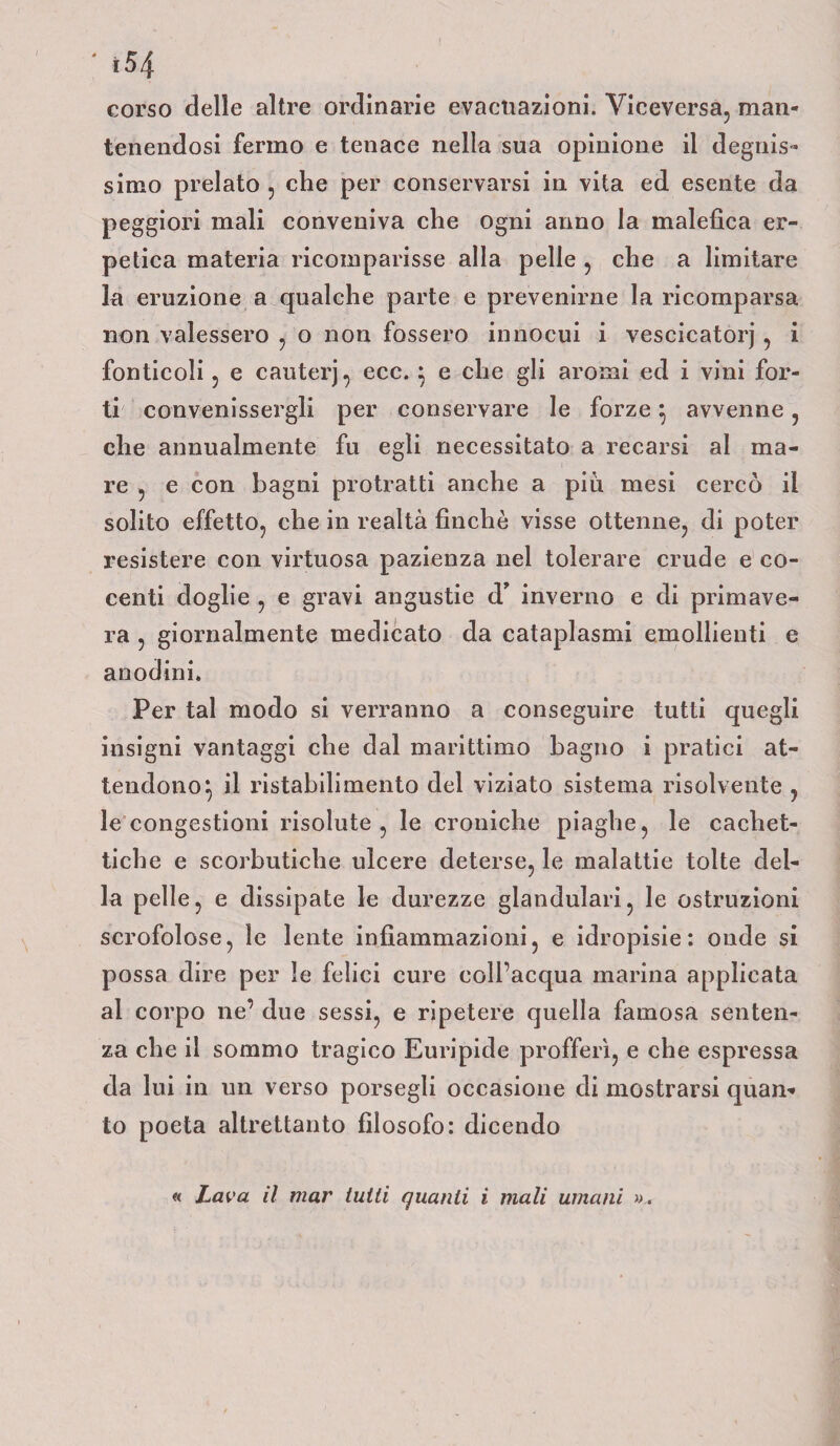 ì54 corso delle altre ordinarie evacuazioni. Viceversa, man¬ tenendosi fermo e tenace nella sua opinione il degnis¬ simo prelato , che per conservarsi in vita ed esente da peggiori mali conveniva che ogni arino la malefica er¬ petica materia ricomparisse alla pelle , che a limitare la eruzione a qualche parte e prevenirne la ricomparsa non valessero , o non fossero innocui i vescicatorj, i fonticoli, e cauterj, ecc. } e che gli aromi ed i vini for¬ ti convenissergli per conservare le forze} avvenne, che annualmente fu egli necessitato a recarsi al ma¬ re , e con bagni protratti anche a piu mesi cercò il solito effetto, che in realtà finché visse ottenne, di poter resistere con virtuosa pazienza nel tolerare crude e co¬ centi doglie , e gravi angustie d’ inverno e di primave¬ ra , giornalmente medicato da cataplasmi emollienti e anodini. Per tal modo si verranno a conseguire tutti quegli insigni vantaggi che dal marittimo bagno i pratici at¬ tendono} il ristabilimento del viziato sistema risolvente , le congestioni risolute, le croniche piaghe, le cachet¬ tiche e scorbutiche ulcere deterse, le malattie tolte del¬ la pelle, e dissipate le durezze glandulari, le ostruzioni scrofolose, le lente infiammazioni, e idropisie: onde si possa dire per le felici cure coll’acqua marina applicata al corpo ne’ due sessi, e ripetere quella famosa senten¬ za che il sommo tragico Euripide profferì, e che espressa da lui in un verso porsegli occasione di mostrarsi quan¬ to poeta altrettanto filosofo: dicendo « Lava il mar tutti quanti i mali umani ».