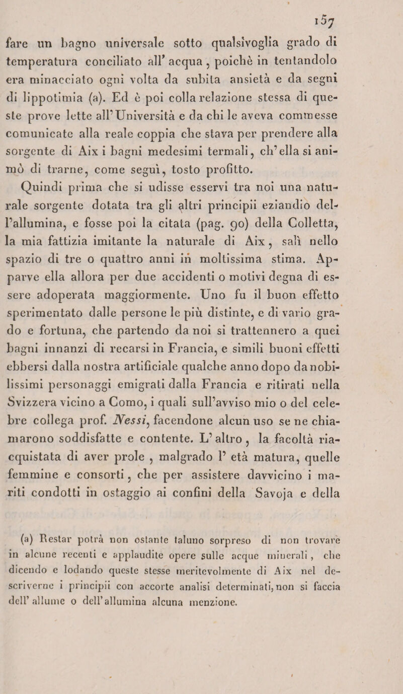 fare un bagno universale sotto qualsivoglia grado di temperatura conciliato all5 acqua , poiché in tentandolo era minacciato ogni volta da subita ansietà e da segni di lippotimia (a). Ed è poi colla relazione stessa di que¬ ste prove lette all’Università e da chi le aveva commesse comunicate alla reale coppia che stava per prendere alla sorgente di Aix i bagni medesimi termali, ch’ella si ani¬ mò di trarne, come seguì, tosto profitto. Quindi prima che si udisse esservi tra noi una natu¬ rale sorgente dotata tra gli altri principii eziandio del¬ l’allumina, e fosse poi la citata (pag. 90) della Colletta, la mia fattizia imitante la naturale di Aix, salì nello spazio di tre o quattro anni ih moltissima stima. Ap¬ parve ella allora per due accidenti o motivi degna di es¬ sere adoperata maggiormente. Uno fu il buon effetto sperimentato dalle persone le più distinte, e di vario gra¬ do e fortuna, che partendo da noi si trattennero a quei bagni innanzi di recarsi in Francia, e simili buoni effetti ebbersi dalla nostra artificiale qualche anno dopo da nobi¬ lissimi personaggi emigrati dalla Francia e ritirati nella Svizzera vicino a Como, i quali sull’avviso mio o del cele¬ bre collega prof. Nessi, facendone alcun uso se ne chia¬ marono soddisfatte e contente. L’altro, la facoltà ria¬ cquistata di aver prole , malgrado 1’ età matura, quelle femmine e consorti, che per assistere davvicino i ma¬ riti condotti in ostaggio ai confini della Savoja e della (a) Restar potrà non ostante taluno sorpreso di non trovare in alcune recenti e applaudite opere sulle acque minerali , che dicendo e lodando queste stesse meritevolmente di Aix nel de¬ scriverne i principii con accorte analisi determinati, non si faccia dell’allume 0 dell’allumina alcuna menzione.