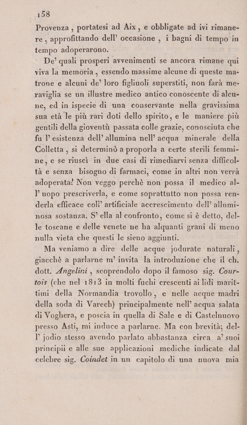 Provenza , portatesi ad Aix, e obbligate ad ivi rimane¬ re , approfittando dell’ occasione , i bagni di tempo in tempo adoperarono. De’ quali prosperi avvenimenti se ancora rimane qui viva la memoria , essendo massime alcune di queste ma¬ trone e alcuni de’ loro figliuoli superstiti, non farà me¬ raviglia se un illustre medico antico conoscente di alcu¬ ne, ed in ispecie di una conservante nella gravissima sua età le più rari doti dello spirito, e le maniere più gentili della gioventù passata colle grazie, conosciuta che fu l’esistenza dell’allumina nell’acqua minerale della Colletta , si determinò a proporla a certe sterili femmi¬ ne, e se riuscì in due casi di rimediarvi senza difficol¬ tà e senza bisogno di farmaci, come in altri non verrà adoperata? Non veggo perché non possa il medico ai- fi uopo prescriverla, e come soprattutto non possa ren¬ derla efficace coli’ artificiale accrescimento dell’ allumi¬ nosa sostanza. S’ ella al confronto, come si è detto, del¬ le toscane e delle venete ne ha alquanti grani di meno nulla vieta che questi le sieno aggiunti. Ma veniamo a dire delle acque jodurate naturali , giacché a parlarne m’ invita la introduzione che il eh. dott. Angelini , scoprendolo dopo il famoso sig. Cour- toìs (che nel i 81 3 in molti fuchi crescenti ai lidi marit¬ timi della Normandia trovollo , e nelle acque madia della soda di Varech) principalmente nell’ acqua salala di Voghera, e poscia in quella di Sale e di Castelnuovo presso Asti, mi induce a parlarne. Ma con brevità’, dei- fi jodio stesso avendo parlato abbastanza circa a’ suoi principii e alle sue applicazioni mediche indicale dal celebre sig. Coindet in un capitolo di una nuova mia