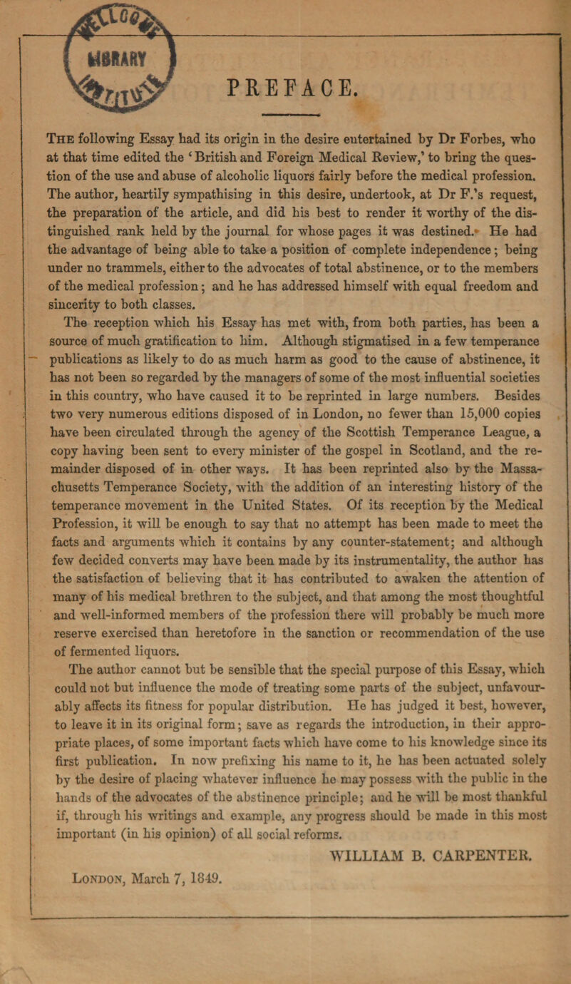 PREFACE. The following Essay had its origin in the desire eutertained by Dr Forbes, who at that time edited the ‘ British and Foreign Medical Review,’ to bring the ques¬ tion of the use and abuse of alcoholic liquors fairly before the medical profession. The author, heartily sympathising in this desire, undertook, at Dr F.’s request, the preparation of the article, and did his best to render it worthy of the dis¬ tinguished rank held by the journal for whose pages it was destined.* He had the advantage of being able to take a position of complete independence; being under no trammels, either to the advocates of total abstinence, or to the members of the medical profession; and he has addressed himself with equal freedom and sincerity to both classes. The reception which his Essay has met with, from both parties, has been a source of much gratification to him. Although stigmatised in a few temperance publications as likely to do as much harm as good to the cause of abstinence, it has not been so regarded by the managers of some of the most influential societies in this country, who have caused it to be reprinted in large numbers. Besides two very numerous editions disposed of in London, no fewer than 15,000 copies have been circulated through the agency of the Scottish Temperance League, a copy having been sent to every minister of the gospel in Scotland, and the re¬ mainder disposed of in other ways. It has been reprinted also by the Massa¬ chusetts Temperance Society, with the addition of an interesting history of the temperance movement in the United States. Of its reception by the Medical Profession, it will be enough to say that no attempt has been made to meet the facts and arguments which it contains by any counter-statement; and although few decided converts may have been made by its instrumentality, the author has the satisfaction of believing that it has contributed to awaken the attention of many of his medical brethren to the subject, and that among the most thoughtful and well-informed members of the profession there will probably be much more reserve exercised than heretofore in the sanction or recommendation of the use of fermented liquors. The author cannot but be sensible that the special purpose of this Essay, which could not but influence the mode of treating some parts of the subject, unfavour¬ ably affects its fitness for popular distribution. He has judged it best, however, to leave it in its original form; save as regards the introduction, in their appro¬ priate places, of some important facts which have come to his knowledge since its first publication. In now prefixing his name to it, he has been actuated solely by the desire of placing whatever influence he may possess with the public in the hands of the advocates of the abstinence principle; and he will be most thankful if, through his writings and example, any progress should be made in this most important (in his opinion) of all social reforms. WILLIAM B. CARPENTER. London, March 7, 1849.