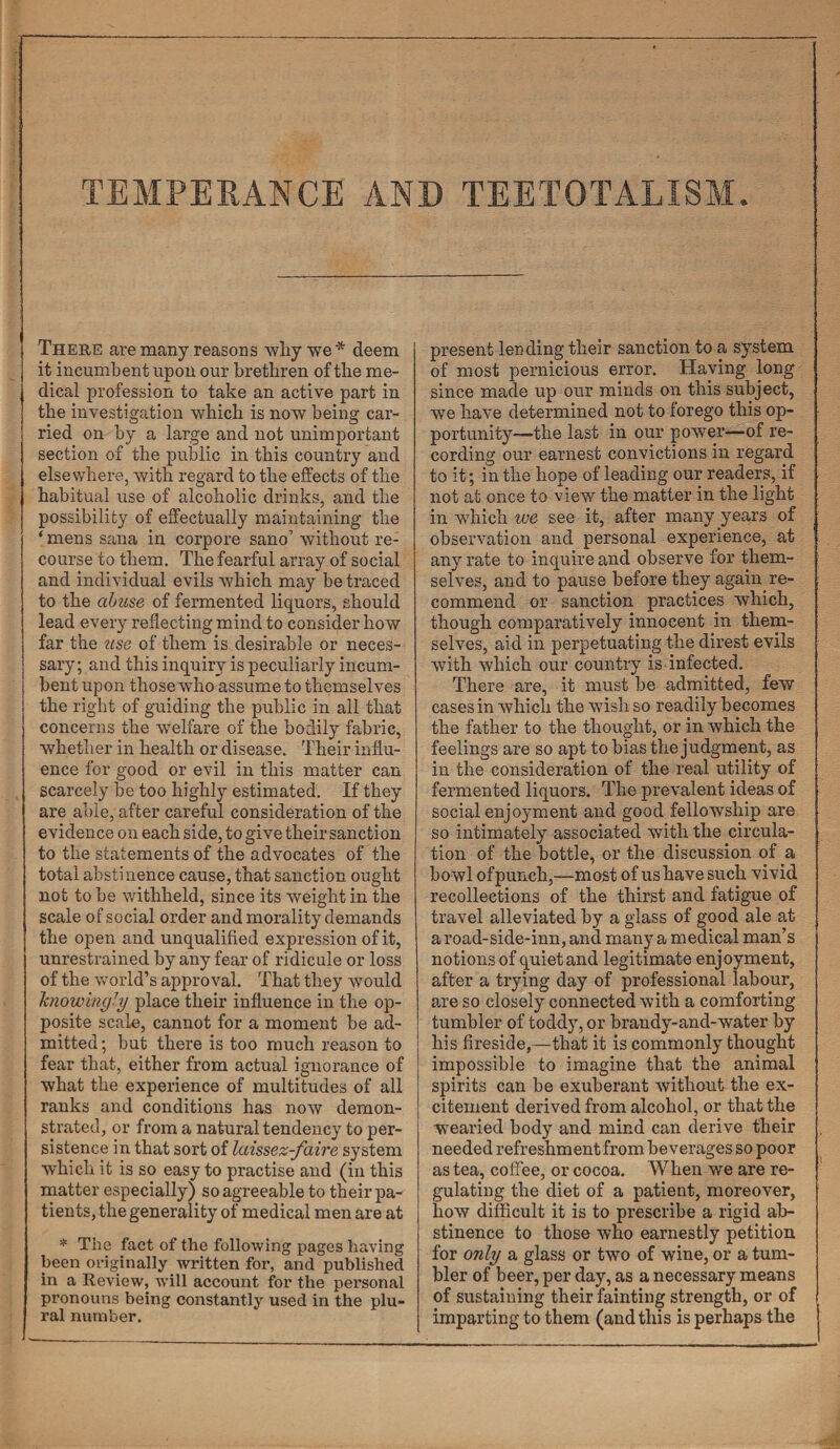 There are many reasons why we * deem it incumbent upon our brethren of the me¬ dical profession to take an active part in the investigation which is now being car¬ ried on by a large and not unimportant section of the public in this country and elsewhere, with regard to the effects of the habitual use of alcoholic drinks, and the possibility of effectually maintaining the ‘ mens sana in corpore sano’ without re¬ course to them. The fearful array of social and individual evils which may be traced to the abuse of fermented liquors, should lead every reflecting mind to consider how far the use of them is desirable or neces¬ sary; and this inquiry is peculiarly incum¬ bent upon those who assume to themselves the right of guiding the public in all that concerns the welfare of the bodily fabric, whether in health or disease. Their influ¬ ence for good or evil in this matter can scarcely be too highly estimated. If they are able, after careful consideration of the evidence on each side, to give their sanction to the statements of the advocates of the total abstinence cause, that sanction ought not to be withheld, since its weight in the scale of social order and morality demands the open and unqualified expression of it, unrestrained by any fear of ridicule or loss of the world’s approval. That they would knowingly place their influence in the op¬ posite scale, cannot for a moment be ad¬ mitted ; but there is too much reason to fear that, either from actual ignorance of what the experience of multitudes of all ranks and conditions has now demon¬ strated, or from a natural tendency to per¬ sistence in that sort of laissez-faire system which it is so easy to practise and (in this matter especially) so agreeable to their pa¬ tients, the generality of medical men are at * The fact of the following pages having been originally written for, and published in a Review, will account for the personal pronouns being constantly used in the plu¬ ral number. present lending their sanction to a system of most pernicious error. Having long since made up our minds on this subject, we have determined not to forego this op¬ portunity—the last in our power—of re¬ cording our earnest convictions in regard to it; in the hope of leading our readers, if not at once to view the matter in the light in which we see it, after many years of observation and personal experience, at any rate to inquire and observe for them¬ selves, and to pause before they again re¬ commend or sanction practices which, though comparatively innocent in them¬ selves, aid in perpetuating the direst evils with which our country is infected. There are, it must be admitted, few cases in which the wish so readily becomes the father to the thought, or in which the feelings are so apt to bias the judgment, as in the consideration of the real utility of fermented liquors. The prevalent ideas of social enjoyment and good fellowship are so intimately associated with the circula¬ tion of the bottle, or the discussion of a bowl of punch,—most of us have such vivid recollections of the thirst and fatigue of travel alleviated by a glass of good ale at a road-side-inn, and many a medical man’s notions of quiet and legitimate enjoyment, after a trying day of professional labour, are so closely connected with a comforting tumbler of toddy, or brandy-and-water by his fireside,—that it is commonly thought impossible to imagine that the animal spirits can be exuberant without the ex¬ citement derived from alcohol, or that the wearied body and mind can derive their needed refreshment from beverages so poor as tea, coffee, or cocoa. When we are re¬ gulating the diet of a patient, moreover, how difficult it is to prescribe a rigid ab¬ stinence to those who earnestly petition for only a glass or two of wine, or a tum¬ bler of beer, per day, as a necessary means of sustaining their fainting strength, or of imparting to them (and this is perhaps the