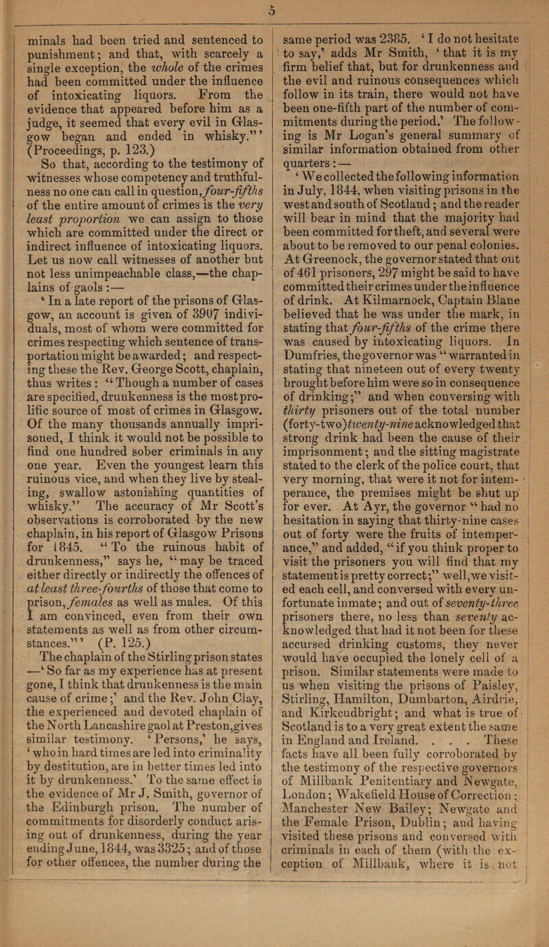 minals had been tried and sentenced to punishment; and that, with scarcely a single exception, the whole of the crimes had been committed under the influence of intoxicating liquors. From the evidence that appeared before him as a judge, it seemed that every evil in Glas¬ gow began and ended in whisky.” ’ (Proceedings, p. 123.) So that, according to the testimony of witnesses whose competency and truthful¬ ness no one can call in question, four-fifths of the entire amount of crimes is the very least 'proportion we can assign to those which are committed under the direct or indirect influence of intoxicating liquors. Let us now call witnesses of another but not less unimpeachable class,—the chap¬ lains of gaols:— ‘ In a late report of the prisons of Glas¬ gow, an account is given of 3907 indivi¬ duals, most of whom were committed for crimes respecting which sentence of trans¬ portation might be awarded; and respect¬ ing these the Rev. George Scott, chaplain, thus writes : “ Though a number of cases are specified, drunkenness is the most pro¬ lific source of most of crimes in Glasgow. Of the many thousands annually impri¬ soned, I think it would not be possible to find one hundred sober criminals in any one year. Even the youngest learn this ruinous vice, and when they live by steal¬ ing, swallow astonishing quantities of whisky.” The accuracy of Mr Scott’s observations is corroborated by the new chaplain, in his report of Glasgow Prisons for 1845. “To the ruinous habit of drunkenness,” says he, “may be traced either directly or indirectly the offences of at least three-fourths of those that come to prison, females as well as males. Of this I am convinced, even from their own statements as well as from other circum¬ stances.”’ (P. 125.) The chaplain of the Stirling prison states —‘ So far as my experience has at present gone, I think that drunkenness is the main cause of crimeand the Rev. John Clay, the experienced and devoted chaplain of the North Lancashire gaol at Preston,gives similar testimony. ‘ Persons,’ he says, ‘ who in hard times are led into criminality by destitution, are in better times led into it by drunkenness.’ To the same effect is the evidence of Mr J. Smith, governor of the Edinburgh prison. The number of commitments for disorderly conduct aris¬ ing out of drunkenness, during the year ending June, 1844, was 3325; aiid of those for other offences, the number during the i same period was 2385. 11 do not hesitate to say,’ adds Mr Smith, ‘ that it is my firm belief that, but for drunkenness and the evil and ruinous consequences which follow in its train, there would not have been one-fifth part of the number of com¬ mitments during the period.’ The follow • ing is Mr Logan’s general summary of similar information obtained from other quarters: — ‘ We collected the following information in July, 1844, when visiting prisons in the west and south of Scotland; and the reader will bear in mind that the majority had been committed for theft, and several were about to be removed to our penal colonies. At Greenock, the governor stated that out of 461 prisoners, 297 might be said to have committed their crimes under the influence of drink. At Kilmarnock, Captain Blane believed that he was under the mark, in stating that four-fifths of the crime there was caused by intoxicating liquors. In Dumfries, the governor was “ warranted in stating that nineteen out of every twenty brought before him were so in consequence of drinking;” and when conversing with thirty prisoners out of the total number (forty-two)twenty-nine acknowledged that strong drink had been the cause of their imprisonment; and the sitting magistrate stated to the clerk of the police court, that very morning, that were it not for intem¬ perance, the premises might be shut up for ever. At Ayr, the governor “ had no hesitation in saying that thirty-nine cases j out of forty were the fruits of intemper¬ ance,” and added, “ if you think proper to visit the prisoners you will find that my statement is pretty correctwell,we visit- j ed each cell, and conversed with every un¬ fortunate inmate; and out of seventy-three prisoners there, no less than seventy ac¬ knowledged that had it not been for these accursed drinking customs, they never would have occupied the lonely cell of a prison. Similar statements were made to us when visiting the prisons of Paisley, Stirling, Hamilton, Dumbarton, Airdrie, and Kirkcudbright; and what is true of Scotland is to a very great extent the same ; in England and Ireland. . , . These facts have all been fully corroborated by the testimony of the respective governors of Millbank Penitentiary and Newgate, London; Wakefield House of Correction ; Manchester New Bailey; Newgate and the Female Prison, Dublin; and having visited these prisons and conversed with criminals in each of them (with the ex- 1 ception of Millbank, where it is not ,
