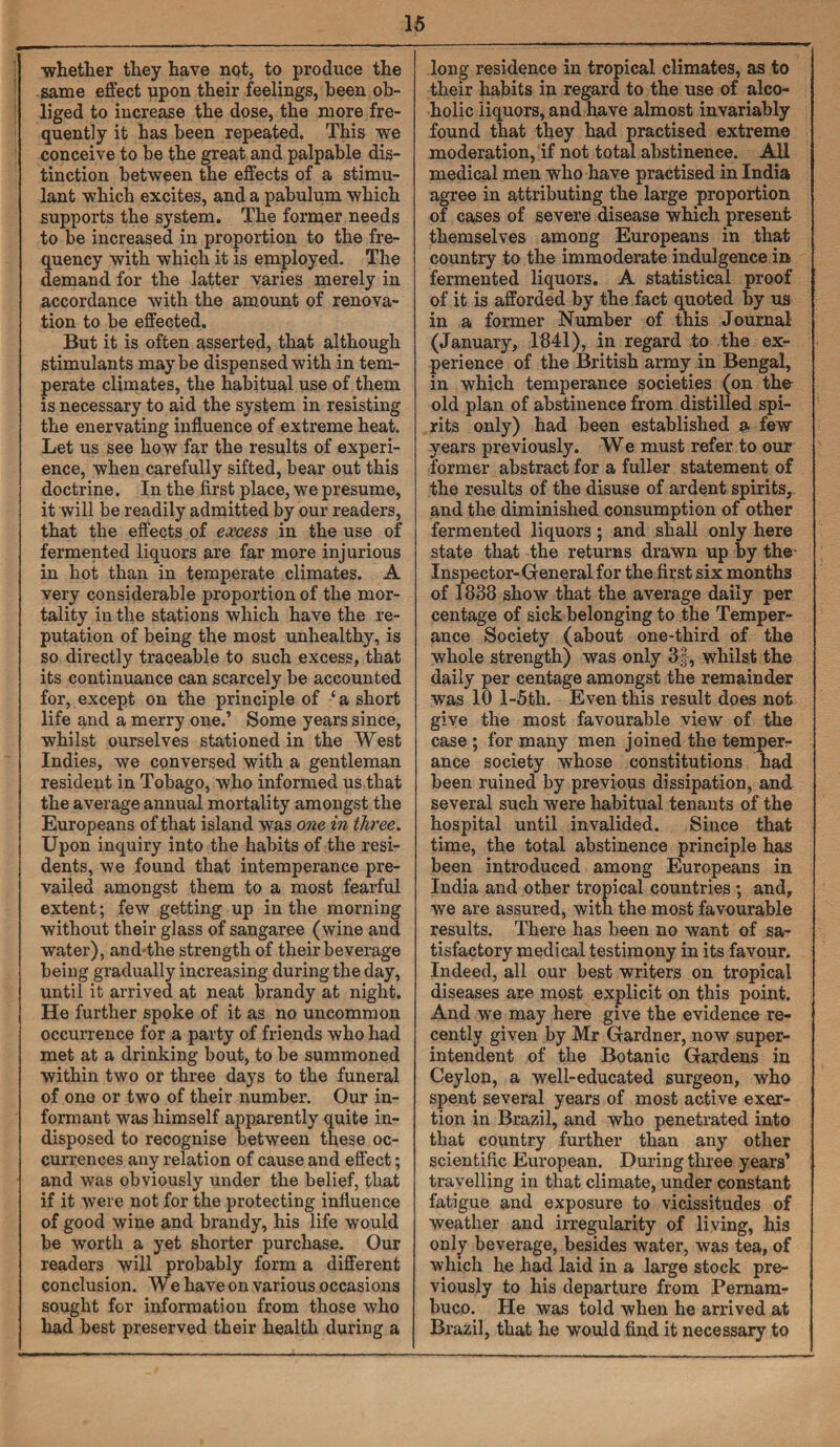 ■whether they have not, to produce the same effect upon their feelings, been ob¬ liged to increase the dose, the more fre¬ quently it has been repeated. This we conceive to be the great and palpable dis¬ tinction between the effects of a stimu¬ lant which excites, and a pabulum which supports the system. The former needs to be increased in proportion to the fre¬ quency with which it is employed. The demand for the latter varies merely in accordance with the amount of renova¬ tion to be effected. But it is often asserted, that although stimulants maybe dispensed with in tem¬ perate climates, the habitual use of them is necessary to aid the system in resisting the enervating influence of extreme heat. Let us see how far the results of experi¬ ence, when carefully sifted, bear out this doctrine. In the first place, we presume, it will be readily admitted by our readers, that the effects of excess in the use of fermented liquors are far more injurious in hot than in temperate climates. A very considerable proportion of the mor¬ tality in the stations which have the re¬ putation of being the most unhealthy, is so directly traceable to such excess, that its continuance can scarcely be accounted for, except on the principle of ‘ a short life and a merry one.’ Some years since, whilst ourselves stationed in the West Indies, we conversed with a gentleman resident in Tobago, who informed us that the average annual mortality amongst the Europeans of that island was one in three. Upon inquiry into the habits of the resi¬ dents, we found that intemperance pre¬ vailed amongst them to a most fearful extent; few getting up in the morning without their glass of sangaree (wine and water), and-the strength of their beverage being gradually increasing during the day, until it arrived at neat brandy at night. He further spoke of it as no uncommon occurrence for a party of friends who had met at a drinking bout, to be summoned within two or three days to the funeral of one or two of their number. Our in¬ formant was himself apparently quite in¬ disposed to recognise between these oc¬ currences any relation of cause and effect; and was obviously under the belief, that if it were not for the protecting influence of good wine and brandy, his life would be worth a yet shorter purchase. Our readers will probably form a different conclusion. We have on various occasions sought for information from those who had best preserved their health during a long residence in tropical climates, as to their habits in regard to the use of alco¬ holic iiquors, and have almost invariably found that they had practised extreme moderation, if not total abstinence. All medical men who have practised in India agree in attributing the large proportion of cases of severe disease which present themselves among Europeans in that country to the immoderate indulgence in fermented liquors. A statistical proof of it is afforded by the fact quoted by us in a former Number of this Journal (January, 1841), in regard to the ex¬ perience of the British army in Bengal, in which temperance societies (on the old plan of abstinence from distilled spi¬ rits only) had been established a few years previously. We must refer to our former abstract for a fuller statement of the results of the disuse of ardent spirits, and the diminished consumption of other fermented liquors; and shall only here state that the returns drawn up by the- Inspector-General for the first six months of 1838 show that the average daily per centage of sick belonging to the Temper¬ ance Society (about one-third of the whole strength) was only 3§, whilst the daily per centage amongst the remainder was 10 l-5th. Even this result does not give the most favourable view of the case ; for many men joined the temper¬ ance society whose constitutions had been ruined by previous dissipation, and several such were habitual tenants of the hospital until invalided. Since that time, the total abstinence principle has been introduced among Europeans in India and other tropical countries ; and, we are assured, with the most favourable results. There has been no want of sa¬ tisfactory medical testimony in its favour. Indeed, all our best writers on tropical diseases are most explicit on this point. And we may here give the evidence re¬ cently given by Mr Gardner, now super¬ intendent of the Botanic Gardens in Ceylon, a well-educated surgeon, who spent several years of most active exer¬ tion in Brazil, and who penetrated into that country further than any other scientific European. During three years’ travelling in that climate, under constant fatigue and exposure to vicissitudes of weather and irregularity of living, his only beverage, besides water, was tea, of which he had laid in a large stock pre¬ viously to his departure from Pernam¬ buco. He was told when he arrived at Brazil, that he would find it necessary to