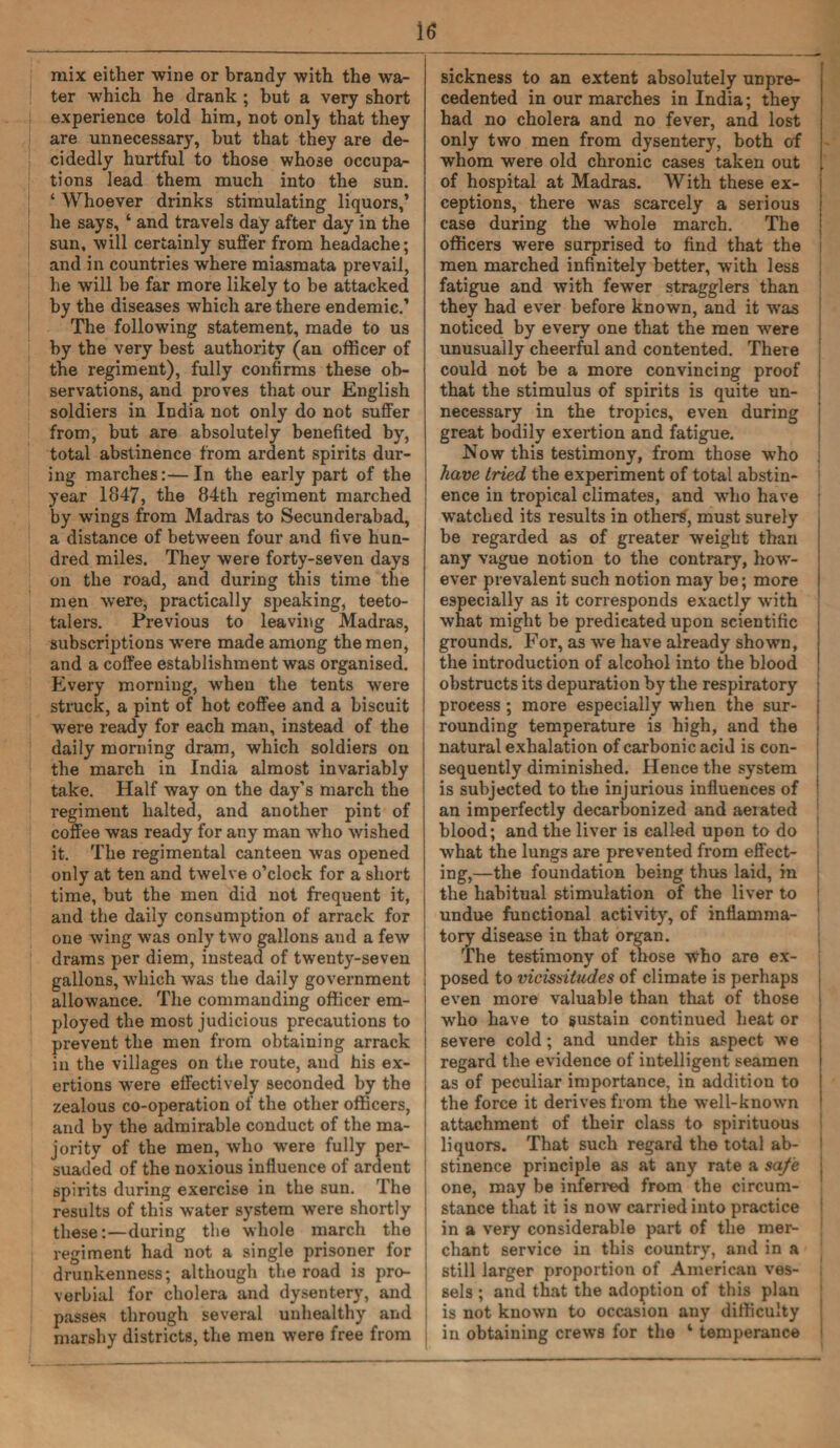 mix either wine or brandy with the wa¬ ter which he drank ; but a very short experience told him, not onlj that they are unnecessary, hut that they are de¬ cidedly hurtful to those whose occupa¬ tions lead them much into the sun. ‘ Whoever drinks stimulating liquors,’ he says, ‘ and travels day after day in the sun, will certainly suffer from headache; and in countries where miasmata prevail, he will he far more likely to be attacked by the diseases which are there endemic.’ The following statement, made to us by the very best authority (an officer of the regiment), fully confirms these ob¬ servations, and proves that our English soldiers in India not only do not suffer from, but are absolutely benefited by, total abstinence from ardent spirits dur¬ ing marches:—In the early part of the year 1847, the 84th regiment marched by wings from Madras to Secunderabad, a distance of between four and five hun¬ dred miles. They were forty-seven days on the road, and during this time the men wTere, practically speaking, teeto¬ talers. Previous to leaving Madras, subscriptions were made among the men, and a coffee establishment was organised. Every morning, when the tents were struck, a pint of hot coffee and a biscuit were ready for each man, instead of the daily morning dram, which soldiers on the march in India almost invariably take. Half way on the day’s march the regiment halted, and another pint of coffee was ready for any man who wished it. The regimental canteen was opened only at ten and twelve o’clock for a short time, but the men did not frequent it, and the daily consumption of arrack for one wing was only two gallons and a few drams per diem, instead of twenty-seven gallons, which was the daily government allowance. The commanding officer em¬ ployed the most judicious precautions to prevent the men from obtaining arrack in the villages on the route, and his ex¬ ertions were effectively seconded by the zealous co-operation of the other officers, and by the admirable conduct of the ma¬ jority of the men, who were fully per¬ suaded of the noxious influence of ardent spirits during exercise in the sun. The results of this water system were shortly these:—during the whole march the regiment had not a single prisoner for drunkenness; although the road is pro¬ verbial for cholera and dysentery, and passes through several unhealthy and marshy districts, the men were free from sickness to an extent absolutely unpre¬ cedented in our marches in India; they had no cholera and no fever, and lost only two men from dysentery, both of j whom were old chronic cases taken out [ of hospital at Madras. With these ex¬ ceptions, there was scarcely a serious j case during the whole march. The officers were surprised to find that the men marched infinitely better, with less fatigue and with fewer stragglers than they had ever before known, and it was noticed by every one that the men were unusually cheerful and contented. There could not be a more convincing proof that the stimulus of spirits is quite un¬ necessary in the tropics, even during great bodily exertion and fatigue. Now this testimony, from those who have tried the experiment of total abstin¬ ence in tropical climates, and who have watched its results in others', must surely be regarded as of greater weight than any vague notion to the contrary, how¬ ever prevalent such notion may be; more especially as it corresponds exactly with what might be predicated upon scientific grounds. For, as we have already shown, the introduction of alcohol into the blood obstructs its depuration by the respiratory process ; more especially when the sur¬ rounding temperature is high, and the natural exhalation of carbonic acid is con¬ sequently diminished. Hence the system is subjected to the injurious influences of an imperfectly decarbonized and aerated blood; and the liver is called upon to do what the lungs are prevented from effect¬ ing,—the foundation being thus laid, in the habitual stimulation of the liver to undue functional activity, of inflamma¬ tory disease in that organ. The testimony of those who are ex¬ posed to vicissitudes of climate is perhaps i even more valuable than that of those who have to sustain continued heat or severe cold; and under this aspect we regard the evidence of intelligent seamen as of peculiar importance, in addition to the force it derives from the well-known attachment of their class to spirituous liquors. That such regard the total ab¬ stinence principle as at any rate a safe one, may be inferred from the circum¬ stance that it is now carried into practice in a very considerable part of the mer¬ chant service in this country, and in a still larger proportion of American ves¬ sels ; and that the adoption of this plan is not known to occasion any difficulty in obtaining crews for the ‘ temperance