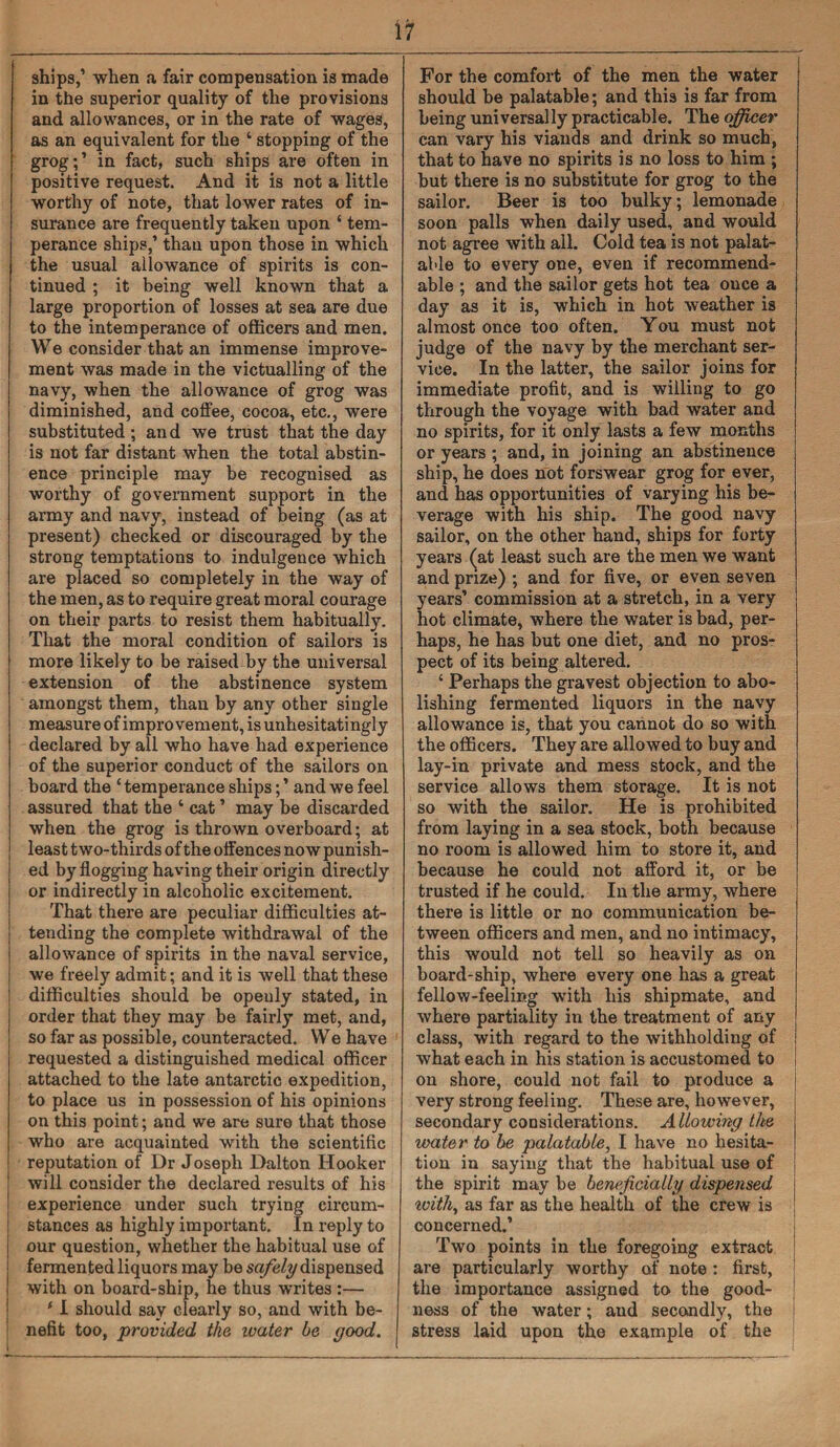 i i ships,’ when a fair compensation is made in the superior quality of the provisions and allowances, or in the rate of wages, as an equivalent for the ‘ stopping of the grog; ’ in fact, such ships are often in positive request. And it is not a little worthy of note, that lower rates of in¬ surance are frequently taken upon ‘ tem¬ perance ships,’ than upon those in which the usual allowance of spirits is con¬ tinued ; it being well known that a large proportion of losses at sea are due to the intemperance of officers and men. We consider that an immense improve¬ ment was made in the victualling of the navy, when the allowance of grog was diminished, and coffee, cocoa, etc., were substituted ; and we trust that the day is not far distant when the total abstin¬ ence principle may be recognised as worthy of government support in the army and navy, instead of being (as at present) checked or discouraged by the strong temptations to indulgence which are placed so completely in the way of the men, as to require great moral courage on their parts to resist them habitually. That the moral condition of sailors is more likely to be raised by the universal extension of the abstinence system amongst them, than by any other single measure of improvement, is unhesitatingly declared by all who have had experience of the superior conduct of the sailors on board the ‘ temperance ships; ’ and we feel assured that the ‘ cat ’ may be discarded when the grog is thrown overboard; at least two-thirds of the offences now punish¬ ed by flogging having their origin directly or indirectly in alcoholic excitement. That there are peculiar difficulties at- I tending the complete withdrawal of the allowance of spirits in the naval service, we freely admit; and it is well that these difficulties should be openly stated, in order that they may be fairly met, and, so far as possible, counteracted. We have requested a distinguished medical officer attached to the late antarctic expedition, to place us in possession of his opinions on this point; and we are sure that those who are acquainted with the scientific ! reputation of Dr Joseph Dalton Hooker will consider the declared results of his experience under such trying circum¬ stances as highly important. In reply to our question, whether the habitual use of fermented liquors may be safely dispensed with on board-ship, he thus writes :— * I should say clearly so, and with be¬ nefit too, provided the water be good. For the comfort of the men the water should be palatable; and this is far from being uni versal ly practicable. The officer can vary his viands and drink so much, that to have no spirits is no loss to him ; but there is no substitute for grog to the sailor. Beer is too bulky; lemonade soon palls when daily used, and would not agree with all. Cold tea is not palat¬ able to every one, even if recommend- able ; and the sailor gets hot tea ouce a day as it is, which in hot weather is almost once too often. You must not judge of the navy by the merchant ser¬ vice. In the latter, the sailor joins for immediate profit, and is willing to go through the voyage with bad water and no spirits, for it only lasts a few months or years ; and, in joining an abstinence ship, he does not forswear grog for ever, and has opportunities of varying his be¬ verage with his ship. The good navy sailor, on the other hand, ships for forty years (at least such are the men we want and prize) ; and for five, or even seven years’ commission at a stretch, in a very hot climate, where the water is bad, per¬ haps, he has but one diet, and no pros¬ pect of its being altered. ‘ Perhaps the gravest objection to abo¬ lishing fermented liquors in the navy allowance is, that you cannot do so with the officers. They are allowed to buy and lay-in private and mess stock, and the service allows them storage. It is not so with the sailor. He is prohibited from laying in a sea stock, both because no room is allowed him to store it, and because he could not afford it, or be trusted if he could. In the army, where there is little or no communication be¬ tween officers and men, and no intimacy, this would not tell so heavily as on board-ship, where every one has a great fellow-feeling with his shipmate, and where partiality in the treatment of any class, with regard to the withholding of what each in his station is accustomed to on shore, could not fail to produce a very strong feeling. These are, however, secondary considerations. Allowing the water to be palatable, I have no hesita¬ tion in saying that the habitual use of the spirit may be beneficially dispensed ivith, as far as the health of the crew is concerned.’ Two points in the foregoing extraot are particularly worthy of note : first, the importance assigned to the good¬ ness of the water; and secondly, the stress laid upon the example of the