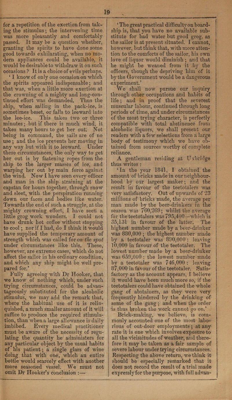 for a repetition of tlie exertion from tak¬ ing the stimulus; the intervening time was more pleasantly and comfortably passed. It may be a question whether, granting the spirits to have done some good towards exhilarating, when no mo¬ dern appliances could be available, it would be desirable to withdraw it on such occasions ? It is a choice of evils perhaps. ‘ I know of only one occasion on which the spirits appeared indispensable; and that was, when a little more exertion at the crowning of a mighty and long-con¬ tinued effort was demanded. Thus the ship, when sailing in the pack-ice, is sometimes beset, or falls to leeward into the lee-ice. This takes two or three minutes; but if there is much wind, it takes many hours to get her out; Not being in command, the sails are of no use ; and the ice prevents her moving in any way but with it to leeward. Under these circumstances, the only way to get her out is by fastening ropes from the ship to the larger masses of ice, and warping her out by main force against the wind. Now I have seen every officer and man in the ship straining at the capstan for hours together, through snow and sleet, with the perspiration running down our faces and bodies like water. Towards the end of such a struggle, at the mighty crowning effort, I have seen a little grog work wonders. I could not have drunk hot coffee without stopping to cool; nor if I had, do I think it would have supplied the temporary amount of strength which was called for on the spot under circumstances like this. These, however, are extreme cases, which do not affect the sailor in his ordinary condition, and which any ship might be well pre¬ pared for.’ Fully agreeing with Dr Hooker, that we know of nothing which, under such trying circumstances, could be advan¬ tageously substituted for the alcoholic stimulus, we may add the remark that, where the habitual use of it is relin¬ quished, a much smaller amount of it will suffice to produce the required stimula¬ tion, than when a large allowance is daily imbibed. Every medical practitioner must be aware of the necessity of regu¬ lating the quantity he administers for any particular object by the usual habits of his patient; a single glass of wine doing that with one, which an entire bottle would scarcely effect with another more seasoned vessel. We must not omit Dr Hooker’s conclusion :— ‘ The great practical difficulty on board- ship is, that you have no available sub¬ stitute for bad water but good grog, as the sailor is at present situated. I cannot, however, but think that, with more atten¬ tion to the comforts of the sailor, his own love of liquor would diminish ; and that he might be weaned from it by the officers, though the depriving him of it by the Government would be a dangerous experiment.’ We shall now pursue our inquiry through other occupations and habits of life; and in proof that the severest muscular labour, continued through long periods of time, and under circumstances of the most trying character, is perfectly compatible with total abstinence from alcoholic liquors, we shall present our readers with a few selections from a large body of testimony which we have ob¬ tained from sources worthy of complete reliance. A gentleman residing at Uxbridge thus writes : ‘In the year 1841, I obtained the amount of bricks made in our neighbour¬ hood by our largest maker; and the result in favour of the teetotalers was very satisfactory. Out of upwards of 23 millions of bricks made, the average per man made by the beer-drinkers in the season was 760,269; whilst the average for the teetotalers was 795,400—which is 35,131 in favour of the latter. The highest number made by a beer-drinker was 880,000 ; the highest number made by a teetotaler wras 890,000 : leaving 10,000 in favour of the teetotaler. The lowest number made by a beer-drinker was 659,000 ; the lowest number made by a teetotaler was 746,000 : leaving 87,000 in favour of the teetotaler. Satis¬ factory as the account appears, I believe it would have been much more so, if the teetotalers could have obtained the whole gang of abstainers, as they were very frequently hindered by the drinking of some of the gang; and when the order •is thus broken the work cannot go on.’ Brick-making, we believe* is com¬ monly accounted one of the most labo¬ rious of out-door employments ; at any rate it is one which involves exposure to all the vicissitudes of weather, and there¬ fore it may be taken as a fair sample of severe labour under trying circumstances. Respecting the above return, we think it should be especially remarked that it does not record the result of a trial made expressly for the purpose, with full ad van-