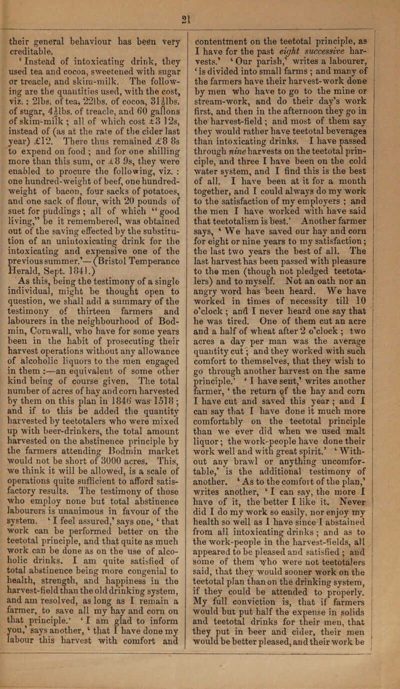 their general behaviour has been very creditable. ‘ Instead of intoxicating drink, they used tea and cocoa, sweetened with sugar or treacle^ and skim-milk. The follow¬ ing are the quantities used, with the cost, viz.: 21bs. of tea* 221bs. of cocoa, 31 gibs, of sugar, 4Jlbs. of treacle, and 60 gallons df skim-milk ; all of which cost ±3 12s, instead of (as at the rate of the cider last year) £12. There thus remained £8 8s to expend on food ; and for one shilling more than this sum, or i.8 9s, they were enabled to procure the following, viz. : one hundred-weight of beef, one hundred¬ weight of bacon, four sacks of potatoes, and one sack of flour, with 20 pounds of suet for puddings ; all of which “ good living,” be it remembered, was obtained out of the saving effected by the substitu¬ tion of an unintoxicating drink for the intoxicating and expensive one of the previous summer.’— (Bristol Temperance Herald, Sept. 184!.) As this, being the testimony of a single individual, might be thought open to question, we shall add a summary of the testimony of thirteen farmers and labourers in the neighbourhood of Bod¬ min, Cornwall, who have for some years been in the habit of prosecuting their harvest operations without any allowance of alcoholic liquors to the men engaged in them :—an equivalent of some other kind being of course given. The total number of acres of hay and corn harvested by them on this plan in 1846 was 1518 ; and if to this be added the quantity harvested by teetotalers who were mixed up with beer-drinkers, the total amount harvested on the abstinence pi’inciple by the farmers attending Bodmin market would not be short of 3000 acres. This, we think it will be allowed, is a scale of operations quite sufficient to afford satis¬ factory results. The testimony of those who employ none but total abstinence labourers is unanimous in favour of the system. ‘ I feel assured,’ says one, ‘ that work can be performed better on the teetotal principle, and that quite as much work can be done as on the use of alco¬ holic drinks. I am quite satisfied of total abstinence being more congenial to health, strength, and happiness in the harvest-field than the old drinking system, and am resolved, as long as I remain a farmer, to save all my hay and corn on that principle.’ ‘ I am glad to inform you,’ says another, ‘ that 1 have done my labour this harvest with comfort and contentment on the teetotal principle, as I have for the past eight successive har- j vests.’ ‘ Our parish,’ writes a labourer, j ‘ is divided into small farms ; and many of the farmers have their harvest-work done by men who have to go to the mine or stream-work, and do their day’s work first, and then in the afternoon they go in the harvest-field ; and most of them say they would rather have teetotal beverages j than intoxicating drinks. I have passed j through nine harvests on the teetotal prin- j ciple, and three I have been on the cold j water system, and I find this is the best i of all. I have been at it for a month j together, and I could always do my work to the satisfaction of my employers ; and : the men I have worked with have said | that teetotalism is best.’ Another farmer j says, ‘ We have saved our hay and corn for eight or nine years to my satisfaction; the last two years the best of all. The last harvest has been passed with pleasure to the men (though not pledged teetota¬ lers) and to myself. N ot an oath nor an j angry word has been heard. We have j worked in times of necessity till 10 j o’clock ; and I never heard one say that j he was tired. One of them cut an acre | and a half of wheat after 2 o’clock ; two acres a day per man was the average ! quantity cut; and they worked with such comfort to themselves, that they wish to go through another harvest on the same ' principle.’ ‘ I have sent,’ writes another farmer, * the return of the hay and corn I have cut and saved this year ; and I can say that I have done it much more comfortably on the teetotal principle than we ever did when we used malt liquor; the work-people have done their work well and with great spirit.’ 1 With¬ out any brawl or anything uncomfor¬ table,’ is the additional testimony of another. ‘ As to the comfort of the plan,’ writes another, ‘ I can say, the more I have of it, the better I like it. Never did I do my work so easily, nor enjoy my health so well as I have since I abstained from all intoxicating drinks; and as to the work-people in the harvest-fields, all appeared to be pleased and satisfied ; and some of them who were not teetotalers said, that they would sooner work on the teetotal plan than on the drinking system, if they could be attended to properly. My full conviction is, that if farmers would but put half the expense in solids and teetotal drinks for their men, that they put in beer and cider, their men would be better pleased, and their work be