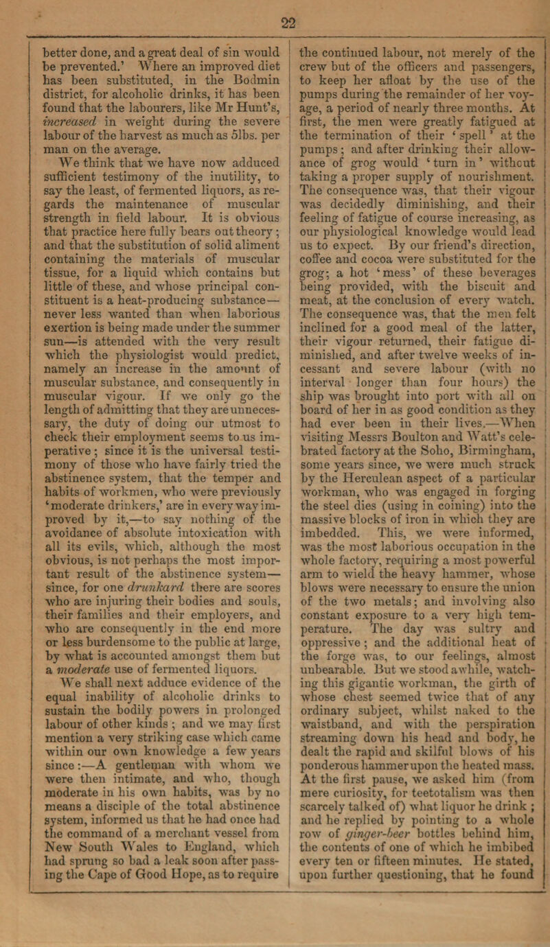better done, and a great deal of sin would J be prevented.’ Where an improved diet has been substituted, in the Bodmin district, for alcoholic drinks, it has been found that the labourers, like Mr Hunt’s, i increased in weight during the severe | labour of the harvest as much as 51bs. per man on the average. We think that we have now adduced sufficient testimony of the inutility, to say the least, of fermented liquors, as re¬ gards the maintenance of muscular strength in field labour. It is obvious that practice here fully bears out theory ; and that the substitution of solid aliment containing the materials of muscular tissue, for a liquid which contains but little of these, and whose principal con¬ stituent is a heat-producing substance— never less wanted than when laborious exertion is being made under the summer sun—is attended with the very result which the physiologist would predict, namely an increase in the amount of muscular substance, and consequently in muscular vigour. If we only go the length of admitting that they are unneces¬ sary, the duty of doing our utmost to check their employment seems to us im¬ perative ; since it is the universal testi¬ mony of those who have fairly tried the abstinence system, that the temper and habits of workmen, who were previously ‘moderate drinkers,’ are in everyway im¬ proved by it,—to say nothing of the avoidance of absolute intoxication with all its evils, which, although the most obvious, is not perhaps the most impor¬ tant result of the abstinence system— since, for one drunkard there are scores who are injuring their bodies and souls, their families and their employers, and who are consequently in the end more or less burdensome to the public at large, by what is accounted amongst them but a moderate use of fermented liquors. We shall next adduce evidence of the equal inability of alcoholic drinks to sustain the bodily powers in prolonged labour of other kinds ; and we may first mention a very striking case which came within our own knowledge a few years since:—A gentleman with whom we were then intimate, and who, though moderate in his own habits, was by no means a disciple of the total abstinence system, informed us that he had once had the command of a merchant vessel from New South Wales to England, which had sprung so bad a leak soon after pass¬ ing the Cape of Good Hope, as to require the continued labour, not merely of the crew but of the officers and passengers, to keep her afloat by the use of the pumps during the remainder of her voy¬ age, a period of nearly three months. At first, the men were greatly fatigued at j the termination of their * spell ’ at the J pumps ; and after drinking their allow- j ance of grog would ‘ turn in ’ without j taking a proper supply of nourishment, i The consequence was, that their vigour j Avas decidedly diminishing, and their j feeling of fatigue of course increasing, as I our physiological knowledge would lead us to expect. By our friend’s direction, coffee and cocoa were substituted for the grog; a hot ‘mess’ of these beverages being provided, with the biscuit and meat, at the conclusion of every Avatch. The consequence xvas, that the men felt inclined for a good meal of the latter, their vigour returned, their fatigue di- | minished, and after twelve Aveeks of in¬ cessant and severe labour (with no . interval longer than four hours) the ship was brought into port Avith all on board of her in as good condition as they , had ever been in their lives.—When Ansiting Messrs Boulton and Watt’s cele¬ brated factory at the Soho, Birmingham, , some years since, we were much struck by the Herculean aspect of a particular j workman, Avho was engaged in forging the steel dies (using in coining) into the , massive blocks of iron in which they are imbedded. This, Ave were informed, was the most laborious occupation in the Avhole factory, requiring a most powerful arm to wield the heavy hammer, whose . blows Avere necessary to ensure the union of the two metals; and involving also 1 constant exposure to a very high tem¬ perature. The day was sultry and oppressive; and the additional heat of • the forge was, to our feelings, almost i unbearable. But we stood awhile, Avatch- ! ing this gigantic workman, the girth of whose chest seemed twfice that of any ordinary subject, whilst naked to the Avaistband, and Avitli the perspiration streaming doA\Tn his head and body, he dealt the rapid and skilful blows of his ponderous hammer upon the heated mass. At the first pause, Ave asked him (from mere curiosity, for teetotalism AA’as then scarcely talked of) what liquor he drink ; and he replied by pointing to a AA-liole roAv of ginger-beer bottles behind him, the contents of one of which he imbibed every ten or fifteen minutes. He stated, upon further questioning, that he found