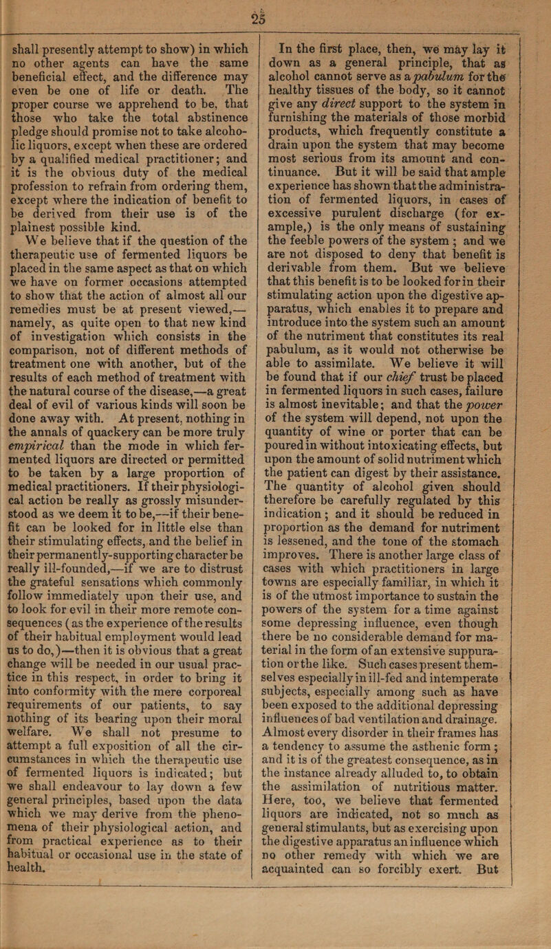 shall presently attempt to show) in which no other agents can have the same beneficial effect, and the difference may even he one of life or death. The proper course we apprehend to be, that those who take the total abstinence pledge should promise not to take alcoho¬ lic liquors, except when these are ordered by a qualified medical practitioner; and it is the obvious duty of the medical profession to refrain from ordering them, except where the indication of benefit to be derived from their use is of the plainest possible kind. We believe that if the question of the therapeutic use of fermented liquors be placed in the same aspect as that on which we have on former occasions attempted to show that the action of almost all our remedies must be at present viewed,— namely, as quite open to that new kind of investigation which consists in the comparison, not of different methods of treatment one with another, but of the results of each method of treatment with the natural course of the disease,—a great deal of evil of various kinds will soon be done away with. At present, nothing in the annals of quackery can be more truly empirical than the mode in which fer¬ mented liquors are directed or permitted to be taken by a large proportion of medical practitioners. If their physiologi¬ cal action be really as grossly misunder¬ stood as we deem it to be,—if their bene¬ fit can be looked for in little else than their stimulating effects, and the belief in their permanently-supporting character be really ill-founded,—if we are to distrust the grateful sensations which commonly follow immediately upon their use, and to look for evil in their more remote con¬ sequences (as the experience of the results of their habitual employment would lead ns to do,)—then it is obvious that a great change will be needed in our usual prac¬ tice in this respect, in order to bring it into conformity with the mere corporeal requirements of our patients, to say nothing of its bearing upon their moral welfare. We shall not presume to attempt a full exposition of all the cir¬ cumstances in which the therapeutic use of fermented liquors is indicated; but we shall endeavour to lay down a few general principles, based upon the data which we may derive from the pheno¬ mena of their physiological action, and from practical experience as to their habitual or occasional use in the state of health. In the first place, then, we may lay it down as a general principle, that as alcohol cannot serve as a pabulum for the healthy tissues of the body, so it cannot give any direct support to the system in furnishing the materials of those morbid products, which frequently constitute a drain upon the system that may become most serious from its amount and con¬ tinuance. But it will be said that ample experience has shown that the administra¬ tion of fermented liquors, in cases of excessive purulent discharge (for ex¬ ample,) is the only means of sustaining the feeble powers of the system ; and we are not disposed to deny that benefit is derivable from them. But we believe that this benefit is to be looked for in their stimulating action upon the digestive ap¬ paratus, which enables it to prepare and introduce into the system such an amount of the nutriment that constitutes its real pabulum, as it would not otherwise be able to assimilate. We believe it will be found that if our chief trust be placed in fermented liquors in such cases, failure is almost inevitable; and that the power of the system will depend, not upon the quantity of wine or porter that can be poured in without intoxicating effects, but upon the amount of solid nutriment which the patient can digest by their assistance. The quantity of alcohol given should therefore be carefully regulated by this indication ; and it should be reduced in proportion as the demand for nutriment is lessened, and the tone of the stomach improves. There is another large class of cases with which practitioners in large towns are especially familiar, in which it is of the utmost importance to sustain the powers of the system for a time against some depressing influence, even though there be no considerable demand for ma¬ terial in the form of an extensive suppura¬ tion or the like. Such cases present them¬ selves especially in ill-fed and intemperate subjects, especially among such as have been exposed to the additional depressing influences of bad ventilation and drainage. Almost every disorder in their frames has a tendency to assume the asthenic form ; and it is of the greatest consequence, as in the instance already alluded to, to obtain the assimilation of nutritious matter. Here, too, we believe that fermented liquors are indicated, not so much as general stimulants, but as exercising upon the digestive apparatus an influence which no other remedy with which we are acquainted can so forcibly exert. But