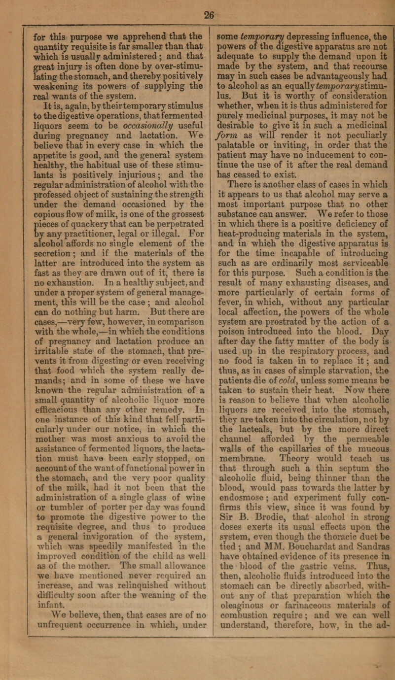 for this purpose we apprehend that the | quantity requisite is far smaller than that •which is usually administered; and that great injury is often done by over-stimu¬ lating the stomach, and thereby positively weakening its powers of supplying the real wants of the system. It is, again, by theirtemporary stimulus to the digestive operations, that fermented liquors seem to be occasionally useful during pregnancy and lactation. We believe that in every case in which the appetite is good, and the general system healthy, the habitual use of these stimu¬ lants is positively injurious; and the regular administration of alcohol with the professed object of sustaining the strength under the demand occasioned by the copious flow of milk, is one of the grossest pieces of quackery that can be perpetrated by any practitioner, legal or illegal. For alcohol affords no single element of the secretion; and if the materials of the latter are introduced into the system as fast as they are drawn out of it, there is no exhaustion. In a healthy subject, and under a proper system of general manage¬ ment, this will be the case ; and alcohol can do nothing but harm. But there are cases,—very few, however, in comparison with the whole,—in which the conditions of pregnancy and lactation produce an irritable state of the stomach, that pre¬ vents it from digesting or even receiving that food which the system really de¬ mands; and in some of these we have known the regular administration of a small quantity of alcoholic liquor more efficacious than any other remedy. In one instance of this kind that fell parti¬ cularly under our notice, in which the mother was most anxious to avoid the assistance of fermented liquors, the lacta- J tion must have been early stopped, on account of the want of functional power in the stomach, and the very poor quality of the milk, had it not been that the administration of a single glass of wine or tumbler of porter per day was found to promote the digestive power to the requisite degree, and thus to produce a general invigoration of the system, which was speedily manifested in the improved condition of the child as well as of the mother. The small allowance we have mentioned never required an increase, and was relinquished without difficulty soon after the weaning of the infant. We believe, then, that cases are of no j unfrequent occurrence in which, under some temporary depressing influence, the powers of the digestive apparatus are not adequate to supply the demand upon it made by the system, and that recourse may in such cases be advantageously had to alcohol as an equally temporary stimu¬ lus. But it is worthy of consideration whether, when it is thus administered for purely medicinal purposes, it may not be desirable to give it in such a medicinal form as will render it not peculiarly palatable or inviting, in order that the patient may have no inducement to con¬ tinue the use of it after the real demand has ceased to exist. There is another class of cases in which it appears to us that alcohol may serve a most important purpose that no other substance can answer. We refer to those in which there is a positive deficiency of heat-producing materials in the system, and in which the digestive apparatus is for the time incapable of introducing such as are ordinarily most serviceable for this purpose. Such a condition is the result of many exhausting diseases, and more particularly of certain forms of fever, in which, without any particular local affection, the powers of the whole system are prostrated by the action of a poison introduced into the blood. Day after day the fatty matter of the body is used up in the respiratory process, and no food is taken in to replace it; and thus, as in cases of simple starvation, the patients die of cold, unless some means be taken to sustain their heat. Now there is reason to believe that when alcoholic liquors are received into the stomach, they are taken into the circulation, not by the lacteals, but by the more direct channel afforded by the permeable walls of the capillaries of the mucous membrane. Theory would teach us that through such a thin septum the alcoholic fluid, being thinner than the blood, would pass towards the latter by endosmose; and experiment fully con¬ firms this view, since it was found by Sir B. Brodie, that alcohol in strong doses exerts its usual effects upon the system, even though the thoracic duct be tied ; and MM. Bouchardat and Sandras have obtained evidence of its presence in the blood of the gastric veins. Thus, then, alcoholic fluids introduced into the stomach can be directly absorbed, with¬ out any of that preparation which the oleaginous or farinaceous materials of combustion require; and we can well understand, therefore, how, in the ad-