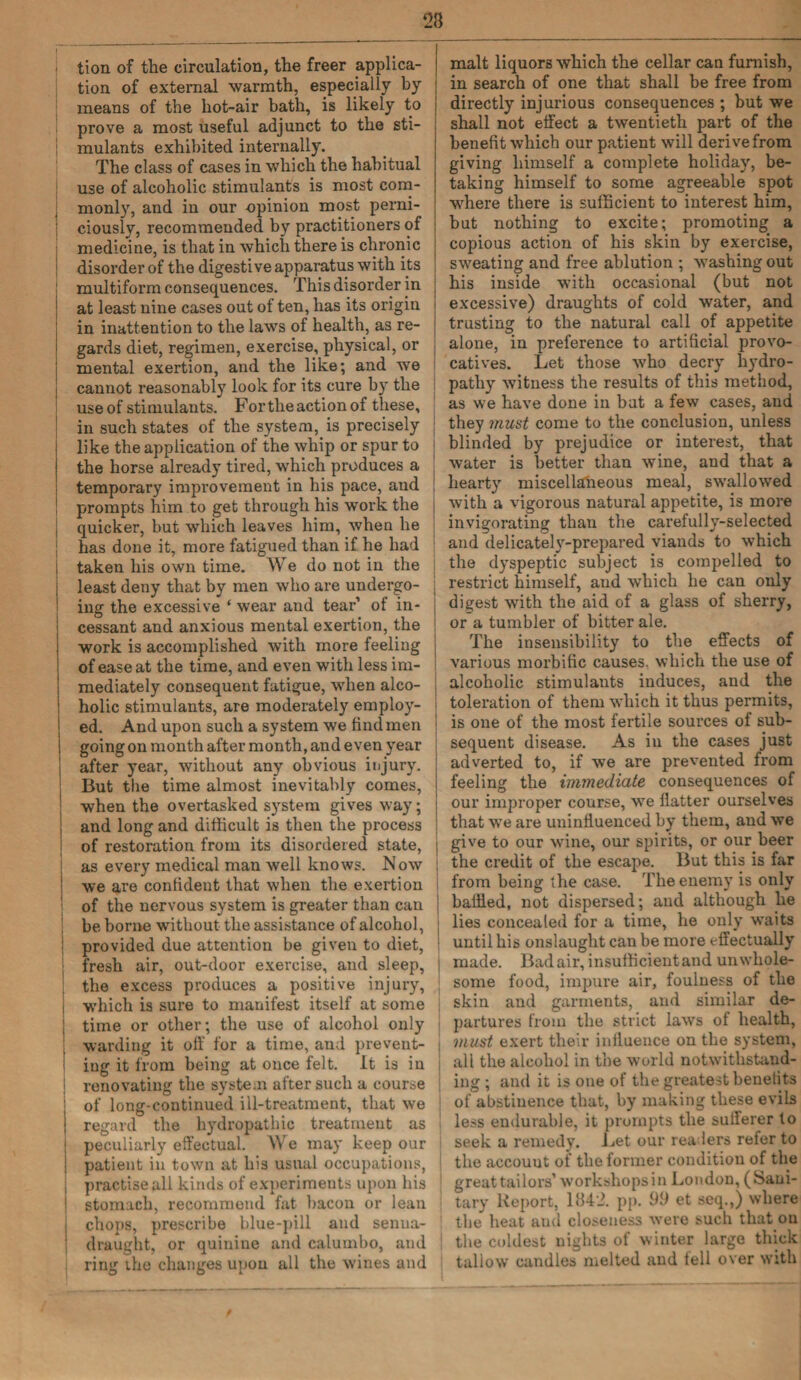 23 tion of the circulation, the freer applica¬ tion of external warmth, especially by means of the hot-air bath, is likely to prove a most useful adjunct to the sti¬ mulants exhibited internally. The class of cases in which the habitual use of alcoholic stimulants is most com¬ monly, and in our opinion most perni¬ ciously, recommended by practitioners of medicine, is that in which there is chronic disorder of the digestive apparatus with its multiform consequences. This disorder in at least nine cases out of ten, has its origin in inattention to the laws of health, as re¬ gards diet, regimen, exercise, physical, or mental exertion, and the like; and we cannot reasonably look for its cure by the use of stimulants. Fortheactionof these, in such states of the system, is precisely like the application of the whip or spur to the horse already tired, which produces a temporary improvement in his pace, and prompts him to get through his work the quicker, but which leaves him, when he has done it, more fatigued than if he had I taken his own time. We do not in the j least deny that by men who are undergo¬ ing the excessive ‘ wear and tear’ of in¬ cessant and anxious mental exertion, the ; work is accomplished with more feeling of ease at the time, and even with less im¬ mediately consequent fatigue, when alco¬ holic stimulants, are moderately employ¬ ed. And upon such a system we find men i going on month after month, and even year after year, without any obvious injury. But the time almost inevitably comes, when the overtasked system gives way; and long and difficult is then the process of restoration from its disordered state, j as every medical man well knows. Now ; we are confident that when the exertion of the nervous system is greater than can | be borne without the assistance of alcohol, provided due attention be given to diet, fresh air, out-door exercise, and sleep, the excess produces a positive injury, which is sure to manifest itself at some 1 time or other; the use of alcohol only warding it off for a time, and prevent¬ ing it from being at once felt. It is in renovating the system after such a course of long-continued ill-treatment, that we j regard the hydropathic treatment as peculiarly effectual. We may keep our patient in town at his usual occupations, practise all kinds of experiments upon his | stomach, recommoiul fat bacon or lean j chops, prescribe blue-pill and senua- ! draught, or quinine and calumbo, and ring the changes upon all the wines and malt liquors which the cellar can furnish, in search of one that shall be free from directly injurious consequences ; but we shall not effect a twentieth part of the benefit which our patient will derive from giving himself a complete holiday, be¬ taking himself to some agreeable spot where there is sufficient to interest him, but nothing to excite; promoting a copious action of his skin by exercise, sweating and free ablution ; wrashing out his inside with occasional (but not excessive) draughts of cold water, and trusting to the natural call of appetite alone, in preference to artificial provo¬ catives. Let those who decry hydro¬ pathy witness the results of this method, as we have done in but a few cases, and they must come to the conclusion, unless blinded by prejudice or interest, that water is better than wine, and that a hearty miscellaneous meal, swallowed with a vigorous natural appetite, is more invigorating than the carefully-selected and delicately-prepared viands to which the dyspeptic subject is compelled to restrict himself, and which he can only digest with the aid of a glass of sherry, or a tumbler of bitter ale. The insensibility to the effects of various morbific causes, which the use of alcoholic stimulants induces, and the toleration of them which it thus permits, is one of the most fertile sources of sub¬ sequent disease. As in the cases just adverted to, if we are prevented from feeling the immediate consequences of our improper course, we flatter ourselves that we are uninfluenced by them, and we give to our wine, our spirits, or our beer the credit of the escape. But this is far from being the case. The enemy is only baffled, not dispersed; and although he lies concealed for a time, he only waits until his onslaught can be more effectually made. Bad air, in sufficient and unwliole- I some food, impure air, foulness of the skin and garments, and similar de¬ partures from the strict laws of health, | must exert their influence on the system, all the alcohol in the world notwithstand¬ ing ; and it is one of the greatest benefits of abstinence that, by making these evils less endurable, it prompts the sufferer to seek a remedy. Let our readers refer to the account of the former condition of the great tailors’ workshops in London, (Sani¬ tary Report, 1842. pp. 99 et seq.,) where the heat and closeness were such that on | the coldest nights of winter large thick tallow candles melted and tell over with