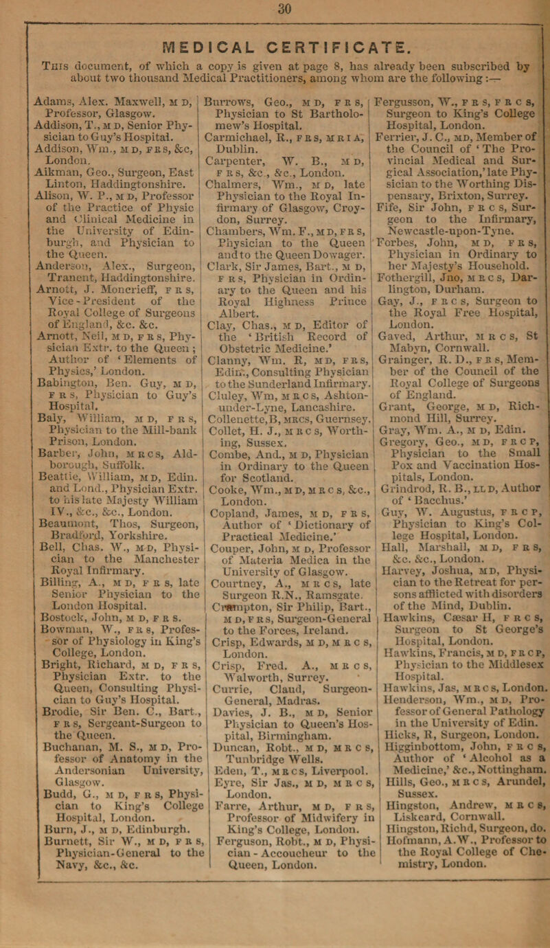 MEDICAL CERTIFICATE. This document, of which a copy ,is given at page 8, has already been subscribed by about two thousand Medical Practitioners, among whom are the following:— Adams, Alex. Maxwell, h d, j Professor, Glasgow. Addison, T., m d, Senior Phy¬ sician to Guy’s Hospital. Addison, Wm., md, frs, &c, London. Aikman, Geo., Surgeon, East I Linton, Haddingtonshire. Alison, W. P., m », Professor | of the Practice of Physic and Clinical Medicine in the University of Edin¬ burgh, and Physician to the Queen. Anderson, Alex., Surgeon, Tranent, Haddingtonshire. Arnott, J. Moncrieff, fus, Vice - President of the j Royal College of Surgeons of England, &c. &c. Arnott, Neil, m d, f e s, Phy- j sician Extr. to the Queen ; Author of * Elements of Physics,’ London. Babington, Ben. Guy, m i>, fks, Physician to Guy’s Hospital. Baly, William, m d, frs, Physician to the Mill-bank Prison, London. Barber, John, mrcs, Aid- borough, Suffolk. Beattie, William, md, Edin. and Lond., Physician Extr. to ins late Majesty William IV., &c., &c., London. Beaumont, Thos, Surgeon, Bradford, Yorkshire. Bell, Chas. W., md, Physi¬ cian to the Manchester Royal Infirmary. Billing, A., m d, f e s, late Senior Physician to the London Hospital. Bostock, John, m d, f r s. Bowman, W., fes, Profes¬ sor of Physiology in King’s College, London. Bright, Richard, m d, f b s, Physician Extr. to the Queen, Consulting Physi¬ cian to Guy’s Hospital. Brodie, Sir Ben. C., Bart., f e s, Sergeant-Surgeon to the Queen. Buchanan, M. S., at D, Pro¬ fessor of Anatomy in the Andcrsonian University, Glasgow. Budd, G., m D, F r s, Physi¬ cian to King’s College Hospital, London. Burn, J., m d, Edinburgh. Burnett, Sir W., m d, f b b, Physician-Genei'al to the Navy, &c., &c. Burrows, Geo., m d, fes, Physician to St Bartholo¬ mew’s Hospital. Carmichael, R., fes, hri a, Dublin. Carpenter, W. B., m d, fes, &c , &c., London. Chalmers, Wm., m d, late Physician to the Royal In¬ firmary of Glasgow, Croy¬ don, Surrey. Chambers, Wm. F., md.fbs, Physician to the Queen and to the Queen Dowager. Clark, Sir James, Bart., m d, f r s, Physician in Ordin¬ ary to the Queen and his Royal Highness Prince Albert. Clay, Chas., m d, Editor of the ‘ British Record of Obstetric Medicine.’ Clanny, Wm. R, md, fes, Edim, Consulting Physician to the Sunderland Infirmary. Cluley, Wm, hecs, Ashton- under-Lyne, Lancashire. Collenette,B, mrcs, Guernsey. Collet, H. J., m e c s, Worth¬ ing, Sussex. Combe, And., m d, Physician in Ordinary to the Queen for Scotland. Cooke, Wm., m d, m r c s, &c., London. Copland, James, m d, f e s. Author of ‘ Dictionary of Practical Medicine.’ Couper, John, m d, Professor of Materia Medica in the University of Glasgow. Courtney, A., mrcs, late Surgeon R.N., Ramsgate. Cmnpton, Sir Philip, Bart., m d, f r s, Surgeon-General to the Forces, Ireland. Crisp, Edwards, m d, m r c s, London. Crisp, Fred. A., mrcs, Walworth, Surrey. Currie, Claud, Surgeon- General, Madras. Davies, J. B., m d, Senior Physician to Queen’s Hos¬ pital, Birmingham. Duncan, Robt., M D, mrcs, Tunbridge Wells. Eden, T., mrcs, Liverpool. Eyre, Sir Jas., m d, mrcs, London. Fame, Arthur, m d, f r s, Professor of Midwifery in King’s College, London. Fei’guson, Robt., m d, Physi¬ cian - Accoucheur to the Queen, London. Fergusson, W., f e s, f r c s, Sui’geon to King’s College Hospital, Loixdon. Ferrier, J. C., md. Member of the Council of ‘ The Pi'O- vincial Medical and Sur¬ gical Association,’late Phy¬ sician to the Worthing Dis- pensax’y, Bi'ixton, Sui’rey. Fife, Sir John, fecs, Sur¬ geon to the Infirmary, Newcastle-upon-Tyne. Forbes, John, m d, fes, Physician in Ordinai’y to her Majesty’s Household. Fothei-gill, Jno, mecs, Dar¬ lington, Durham. Gay, J., fecs. Surgeon to the Royal Free Hospital, London. Gaved, Arthxxr, mrcs, St Mabyn, Cornwall. Gi'ainger, R. D., fes, Mem¬ ber of the Council of the Royal College of Surgeons of England. Grant, George, m d, Rich¬ mond Hill, Surrey. Gray, Wm. A., H d, Edin. Gregory, Geo., md, f r c p, Physician to the Small Pox and Vaccination Hos¬ pitals, London. Grindrod, R. B., lld, Author of ‘ Bacchus.’ Guy, W. Augustus, fecp, Physician to King’s Col¬ lege Hospital, London. Hall, Marshall, m d, f r s, &c. &c., Loixdon. Harvey, Joshua, md, Physi¬ cian to the Retreat for per¬ sons afflicted with disoi'ders of the Mind, Dublin. Hawkins, Caesar H, frc s, Sui'geon to St George’s Hospital, London. Hawkins, Francis, md.frcp, Physician to the Middlesex Hospital. Hawkins, Jas, mecs, London. Henderson, Wm., m d, Pi'o- fessorof General Pathology in the Univei'sity of Edin. Hicks, R, Surgeon, London, lligginbottom, John, fecs, Author of ‘ Alcohol as a Medicine,’ &c., Nottingham. Hills, Geo., mrcs, Arundel, Sussex. llingston, Andrew, mrcs, Liskeard, Cornwall. Hingston, Riclid, Surgeon, do. Hofmann, A. W., Professor to the Royal College of Che¬ mistry, London.