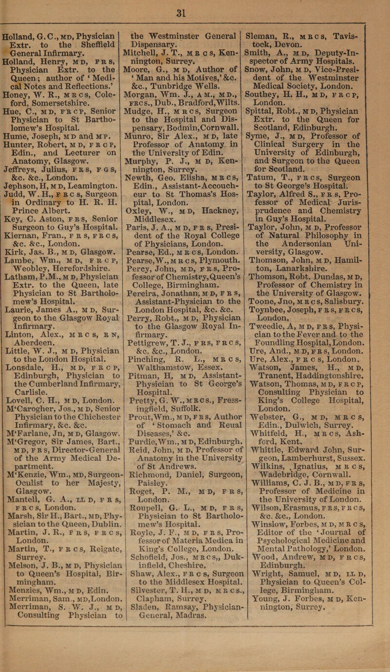 Holland, G. Cmd. Physician Extr. to the Sheffield General Infirmary. Holland, Henry, md, frs, Physician Extr. to the Queen; author of * Medi¬ cal Notes and Reflections.’ Honey, W. R., mrcs, Cole- ford, Somersetshire. Hue, C., md, frcp, Senior Physician to St Bartho¬ lomew’s Hospital. Hume, Joseph, md and mp. Hunter, Robert, m d, f r c p, Edin., and Lecturer on Anatomy, Glasgow. Jeffreys, Julius, frs, f gs, &c. &c., London. Jephson, H, m d, Leamington. Judd, W. H., F R c s, Surgeon in Ordinary to H. R. H. Prince Albert. Key, C. Aston, frs, Senior Surgeon to Guy’s Hospital. Kiernan, Fran., frs,frcs, &c. &c., London. Kirk, Jas. B., md, Glasgow. Lambe, Wm., md, frcp, Weobley, Herefordshire. Latham, P.M., m d, Physician Extr. to the Queen, late Physician to St Bai’tholo- mew’s Hospital. Laurie, James A., m d, Sur¬ geon to the Glasgow Royal Infirmary. Linton, Alex., mrcs, r n, Aberdeen. Little, W. J., m D, Physician to the London Hospital. Lonsdale, H., m d, frcp, Edinburgh, Physician to the Cumberland Infirmary, Carlisle. Lovell, C. H., md, London. M‘Carogher, Jos., m d, Senior Physician to the Chichester Infirmary, &c. &c. M‘Farlane, Jn, md, Glasgow. M'Gregor, Sir James, Bart., md, frs,Director-General of the Army Medical De¬ partment. M'Kenzie, Wm., md, Surgeon- Oculist to her Majesty, Glasgow. Mantell, G. A., lid, f r s, f r c s, London. Marsh, Sir II., Bart., md, Phy¬ sician to the Queen, Dublin. Martin, J. R., frs, f r c s, London. Martin, T., frcs, Reigate, Surrey. Melson, J. B., m d, Physician to Queen’s Hospital, Bir¬ mingham. Menzies, Wm.,MD, Edin. Merriman, Sam,, md,London. Merriman, S. W. J., m d, Consulting Physician to the Westminster General Dispensary. Mitchell, J. T., use s, Ken- ! nington, Surrey. Moore, G., m d, Author of ! ‘ Man and his Motives,’ &c. &c., Tunbridge Wells. Morgan, Wm. J., am., md., frcs., Dub., Bradford,Wilts. Mudge, H., mrcs, Surgeon to the Hospital and Dis¬ pensary, Bodmin,Cornwall. Munro, Sir Alex., m d, late Professor of Anatomy in the University of Edin. Murphy, P. J., m D, Ken- nington, Surrey. Newth, Geo. Elisha, mrcs, Edin,, Assistant-Accouch¬ eur to St Thomas’s Hos¬ pital, London. Oxley, W., md, Hackney, Middlesex. Paris, J. A., m d, f r s, Presi¬ dent of the Royal College of Physicians, London. Pearse, Ed., mrcs, London. Pearse,W., mrcs, Plymouth. Percy, John, md, frs, Pro¬ fessor of Chemistry, Queen’s College, Birmingham. Pereira, Jonathan, md.fr s, Assistant-Physician to the London Hospital, &c. &c. Perry, Robt., md, Physician to the Glasgow Royal In¬ firmary. Pettigrew, T. J., frs, frcs, &c. &c., London. Pinching, R. L., mrcs, Walthamstow, Essex. Pitman, H, m d, Assistant- Physician to St George’s Hospital. Pretty, G. W.,mrcs., Fress- ingfield, Suffolk. Prout.Wm., m d, f r s, Author of ‘ Stomach and Reual Diseases,’ &c. Purdie.Wm., M D, Edinburgh. Reid, John, m d. Professor of Anatomy in the University of St Andrews. - Richmond, Daniel, Surgeon, Paisley. Roget, P. M., m D, frs, , London. Roupell, G. L., m d, frs, Physician to St Bartholo¬ mew’s Hospital. , Royle, J. F., HD, fr s, Pro¬ fessor of Materia Medica in King’s College, London. Schofield, Jos., mrcs,, Duk- infield, Cheshire. Shaw, Alex., frcs, Surgeon to the Middlesex Hospital. Silvester, T. H., m d, hr cs., Clapham, Surrey. Sladen, Ramsay, Physician- General, Madras. Sleman, R., mrcs, Tavis¬ tock, Devon. Smith, A., m d, Deputy-In¬ spector of Army Hospitals. Snow, John, md, Vice-Presi¬ dent of the Westminster Medical Society, London. Southey, H. H., m d, frcp, London. Spittal, Robt., md, Physician Extr. to the Queen for Scotland, Edinburgh. Syme, J., md, Professor of Clinical Surgery in the University of Edinburgh, and Surgeon to the Queen for Scotland. Tatum, T., frcs, Surgeon to St George’s Hospital. Taylor, Alfred S., frs, Pro¬ fessor of Medical Juris¬ prudence and Chemistry in Guy’s Hospital. Taylor, John, m d, Professor of Natural Philosophy in the Andersonian Uni¬ versity, Glasgow. Thomson, John, m d, Hamil¬ ton, Lanarkshire. Thomson, Robt. Dundas, M D, Professor of Chemistry in the University of Glasgow. Toone, Jno, mrcs, Salisbury. Toynbee, Joseph, f r s, f r c s, London. Tweedie, A, md,frs, Physi¬ cian to the Fever and to the Foundling Hospital,London. Ure, And., md,frs,London. Ure, Alex., frcs, London. Watson, James, H., id, Tranent, Haddingtonshire. Watson, Thomas, md, frcp, Consulting Physician to King’s College Hospital, London. Webster, G., m d, mrcs, Edin., Dulwich, Surrey. Whitfeld, H., mrcs, Ash¬ ford, Kent. Whittle, Edward John, Sur¬ geon, Lamberhurst, Sussex. Wilkins, , Ignatius, mrcs, Wadebridge, Cornwall. Williams, C. J. B., md, fr s, Professor of Medicine in the University of London. Wilson, Erasmus, fks,frcs, &c. &c., London. Winslow, Forbes, M d, m r c s, Editor of the ‘Journal of Psychological Medicine and Mental Pathology,’ London. Wood, Andrew, md, frcs, Edinburgh. Wright, Samuel, m d, ix d, Physician to Queen’s Col- , lege, Birmingham. Young, J. Forbes, m d, Ken- nington, Surrey.