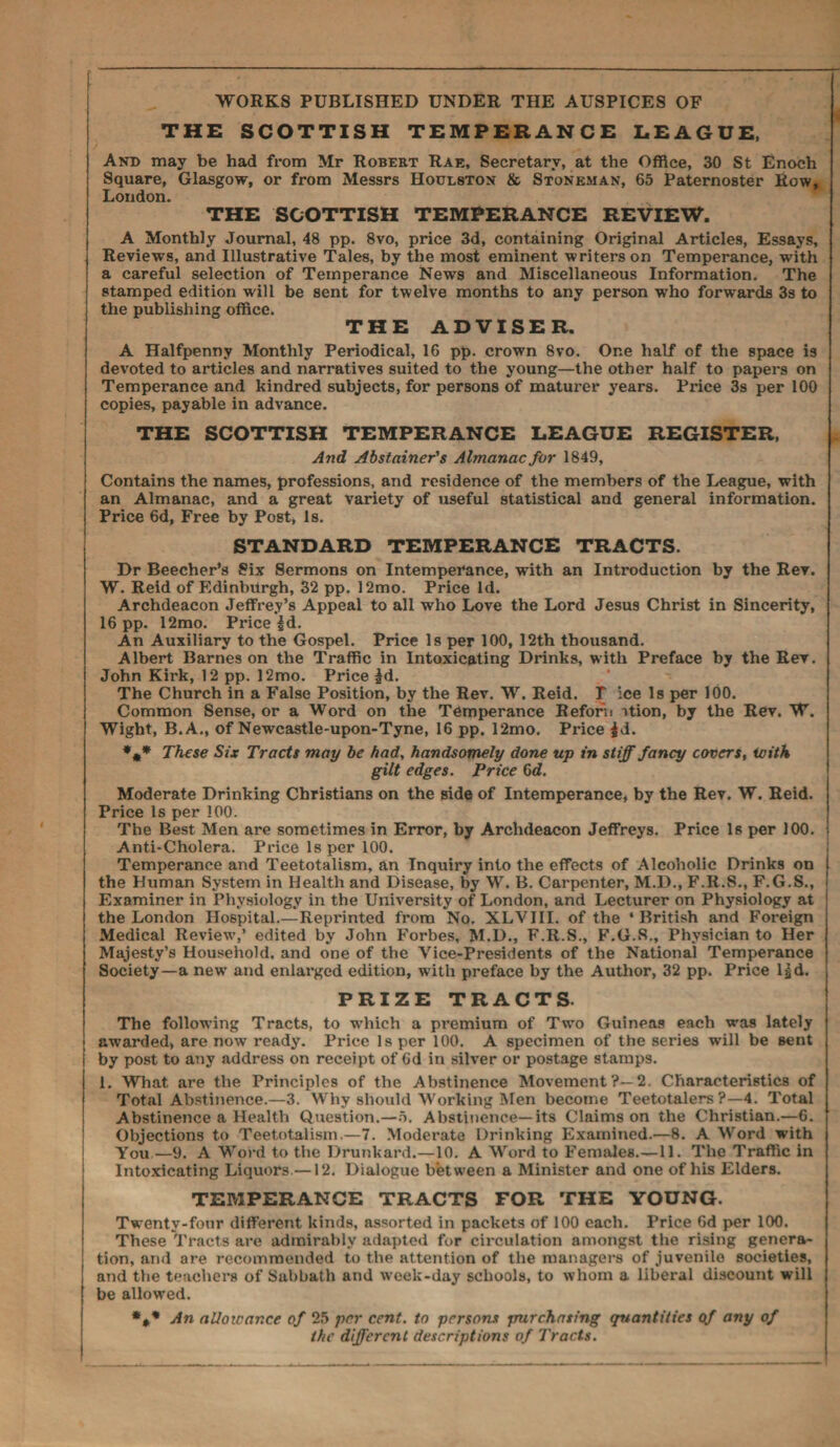 WORKS PUBLISHED UNDER THE AUSPICES OF THE SCOTTISH TEMPERANCE LEAGUE, And may be had from Mr Robert Rae, Secretary, at the Office, 30 St Enoch Square, Glasgow, or from Messrs Houlston & Stoneman, 65 Paternoster Row, London. THE SCOTTISH TEMPERANCE REVIEW. A Monthly Journal, 48 pp. 8vo, price 3d, containing Original Articles, Essays, Reviews, and Illustrative Tales, by the most eminent writers on Temperance, with a careful selection of Temperance News and Miscellaneous Information. The stamped edition will be sent for twelve months to any person who forwards 3s to the publishing office. THE ADVISER. A Halfpenny Monthly Periodical, 16 pp. crown 8vo, One half of the space is devoted to articles and narratives suited to the young—the other half to papers on Temperance and kindred subjects, for persons of maturer years. Price 3s per 100 copies, payable in advance. THE SCOTTISH TEMPERANCE LEAGUE REGISTER, And Abstainer's Almanac for 1849, Contains the names, professions, and residence of the members of the League, with an Almanac, and a great variety of useful statistical and general information. Price 6d, Free by Post, Is. STANDARD TEMPERANCE TRACTS. Dr Beecher’s Six Sermons on Intemperance, with an Introduction by the Rev. W. Reid of Edinburgh, 32 pp. 12mo. Price Id. Archdeacon Jeffrey’s Appeal to all who Love the Lord Jesus Christ in Sincerity, 16 pp. 12mo. Price £d. An Auxiliary to the Gospel. Price Is per 100, 12th thousand. Albert Barnes on the Traffic in Intoxicating Drinks, with Preface by the Rev. John Kirk, 12 pp. 12mo. Price fd. The Church in a False Position, by the Rev. W. Reid. T ice Is per 100. Common Sense, or a Word on the Temperance Reforii ition, by the Rev. W. Wight, B.A., of Newcastle-upon-Tyne, 16 pp. 12mo. Price |d. %* These Six Tracts may be had, handsomely done up in stiff fancy covers, ioith gilt edges. Price 6d. Moderate Drinking Christians on the side of Intemperance, by the Rev. W. Reid. Price Is per 100. The Best Men are sometimes in Error, by Archdeacon Jeffreys. Price Is per 100. Anti-Cholera. Price Is per 100. Temperance and Teetotalism, an Inquiry into the effects of Alcoholic Drinks on the Human System in Health and Disease, by W. B. Carpenter, M.D., F.R.S., F.G.S., Examiner in Physiology in the University of London, and Lecturer on Physiology at the London Hospital.—Reprinted from No. XLVIII. of the ‘British and Foreign Medical Review',’ edited by John Forbes, M.D., F.R.S., F.G.S., Physician to Her Majesty’s Household, and one of the Vice-Presidents of the National Temperance Society—a new and enlai'ged edition, with preface by the Author, 32 pp. Price lgd. PRIZE TRACTS. The following Tracts, to which a premium of Two Guineas each w’as lately ; awarded, are now ready. Price Is per 100. A specimen of the series will be sent by post to any address on receipt of Od in silver or postage stamps. 1. What are the Principles of the Abstinence Movement?—2. Characteristics of Total Abstinence.—3. Why should Working Men become Teetotalers ?—4. Total Abstinence a Health Question.—5. Abstinence—its Claims on the Christian.—6. Objections to Teetotalism.—7. Moderate Drinking Examined.—8. A Word with You—9. A Word to the Drunkard.—10. A Word to Females.—11. The Traffic in Intoxicating Liquors—12. Dialogue between a Minister and one of his Elders. TEMPERANCE TRACTS FOR THE YOUNG. Twenty-four different kinds, assorted in packets of 100 each. Price 6d per 100. These Tracts are admirably adapted for circulation amongst the rising genera¬ tion, and are recommended to the attention of the managers of juvenile societies, and the teachers of Sabbath and week-day schools, to whom a liberal discount will be allowed. *** An alloicar.ee of 25 per cent, to persons purchasing quantities of any of the different descriptions of Tracts.