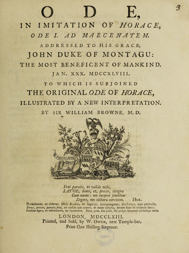 5 IN IMITATION OF HORACE, ODE I. AD MAECENATEM, ADDRESSED TO HIS GRACE, JOHN DUKE OF MONTAGU: THE MOST BENEFICENT OF MANKIND. JAN. XXX. MDCCXLVIII. TO WHICH IS SUBJOINED THE ORIGINAL ODE OF HORACE, ILLUSTRATED BY A NEW INTERPRETATION, Frui 'paratis, ct valido mihi, LADOE, dones, et, precor, integra Cum mente: nec turpem Jenellam Degere, nec cithara carentem. Hor. Dormitante, ut videtur, iftliic Bentlcio, fic legatur, interpungatur, illuflretur, meo pericula. Dones, precor, paratis frui, et njalido cum corpore, et mente integra, mente fana in corpore fano : SentSiam degere, nec inhonoratam, nec injucundam. Dona, quae, line prece, libi quifque temperans prudenfque dabit* LONDON, MDCCLXIII. Printed; and Sold, by W. Owen, near Temple-bar# Price One Shilling Sixpence.