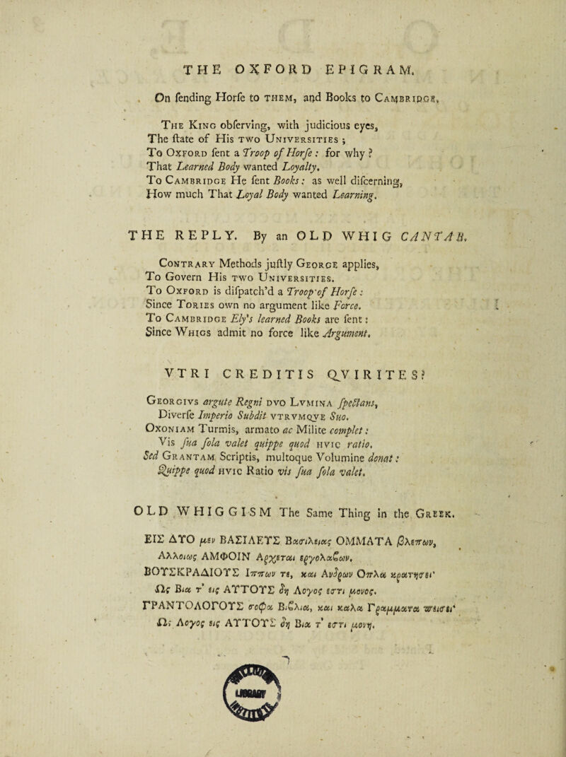 THE OXFORD EPIGRAM, On fending Horfe to them, and Books to Cambridge, The King obferving, with judicious eyes. The ftate of His two Universities *, To Oxford fent a 'Troop of Horfe : for why ? That Learned Body wanted Loyalty, To Cambridge He fent Books; as well difcerning, How much That Loyal Body wanted Learning. THE REPLY. By an OLD WHIG CANTAB, Contrary Methods juftly George applies. To Govern His two Universities, To Oxford is difpatch’d a Troop-of Horfe: Since Tories own no argument like Force, To Cambridge Ely's learned Books are fent i Since Whigs admit no force like Argument, V T R I CREDITIS QV l RITE Georgivs argute Regni dvq Lvmina fpeffans? Diverfe Imperio Subdit vtrvmqve Suo. Oxoniam Turmis, armato ac Milite complet: Vis fua fola valet quippe quod hvic ratio. Sed Grantam Scriptis, multoque Volumine donat t Quippe quod hvic Ratio vis fua fola valet, * OLD WHIG G ISM The Same Thing in the Greek, EIE AYO p,sv BAXIAETE B«<OMMATA /SxgTr&F, AXXouog AMOOIN A^sToti egyoXx&av. BGYEKPAAIOYE Iiriruv rg, Avfyuv Oit\ot zqotTWQ*' EXg Bid t tig ATTOTS dy Aoyog seen povog, EPAN rOAOFOTS crctpoc Hi%i k&Xx V^et^fAoiToi w sarti' fli Aoyog tig AYTOYS dy Bex r gem iwy, *■.