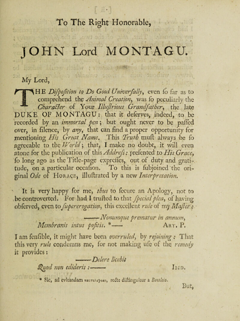 * r To The Right Honorable, JOHN Lord MONTAGU. 1 • m My Lord, TH E Dfpoftion to Do Good Univerfally, even fo far as to comprehend the Animal Creation, was fo peculiarly the Character of Your llluftrious Grandfather, the late DUKE OF MONTAGU; that it deferves, indeed, to be recorded by an immortal pen % but ought never to be paffed over, in filence, by anyi that can find a proper opportunity for mentioning His Great Name, This Truth muft always be fo agreeable to the World j that, I make no doubt, it will even atone for the publication of this Addrefs; prefented to His Grace9 fo long ago as the Title-page exprefles, out of duty and gratis tude, on a particular occafion, To this is fubjoined the ori¬ ginal Ode of Horace, illufirated by a new Interpretation, It is very happy for me, thus to fecure an Apology, not to be controverted. For had I trufted to that fpedalplea9 of having obferved, even to fupererogatm, this excellent rule of my Mafteti • — Nonumque prematur in annum, Membranis intus poftis, Art, P. I am fallible, it might have been overruled\ by rejoining s That this very rule condemns me, for not making life of the remedy it provides s ——Delere licebit Sjuod non edideris• Ibid, * SiC| ad evltkndam rede diliinguitur a Bwtkk* But,