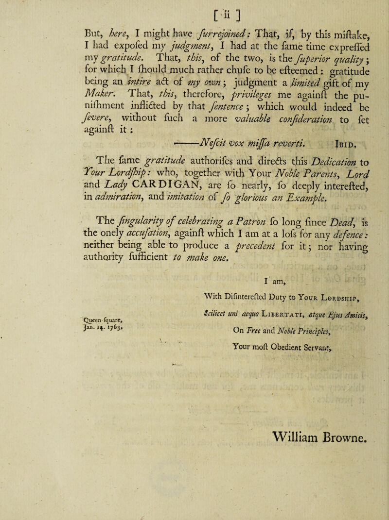 But, her By I might have fur rejoined: Tha.t, if, by this miftake, I had expofed my judgment, I had at the fame time expreffed my gratitude. That, this, of the two, is the fuperior quality; lor which I fhould much rather chufe to be efteemed : gratitude being an intire ad of my own; judgment a limited gift of my Maker. That, this, therefore, privileges me againft the pu- nifhment inflided by that fentence; which would indeed be fovere, without fuch a more valuable confederation to fet againft it : ■— Nefoit vox miffa reverti. Ibid. The fame gratitude authorifes and direds this Dedication to Tour Lordfhip: who, together with Your Noble Parents, Lord and Lady CARDIGAN, are fo nearly, fo deeply interefted, in admiration, and imitation of fo glorious an Example. The fingularity of celebrating a Patron fo long ftnce Dead, is the onely accufation, againft which I am at a lofs for any defence: neither being able to produce a precedent for it; nor having authority fufficient to make one. I am. With Difinterefted Duty to Your Lordship, Scilicet uni aequo Libertati, atque Ejus Amicis* Queen fquare, ? Jln' ‘v '76}‘ On Free and Nolle Principia, V * Your moil Obedient Servant, William Browne.