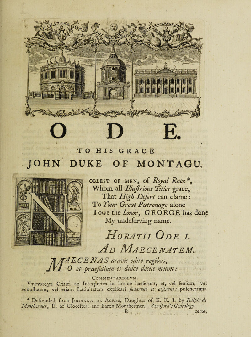 > JOHN DUKE OF MONTAGU, ©BLEST OF MEN, of Royal Race % Whom all Illujlrious Titles grace. That High Defert can clame: To Your Great Patronage alone I owe the honor, GEO RG E has done My nndeferving name. Horatii Ode l Ad Maecenatem, 71/fA E C E dVA S atavis edite regibus, J VJt 0 et praefdium et dulce decus meum: COM-M ENTARIOL VM. Vtcvmqve Critici ac Interpretes in limine haeferunt, et, yel fenfum, venuftatem, vel etiam Latinitatem expifcari fudarunt et alferunt: pulcherrima Monthermery E. of Glocefter, and Baron Monthermer. Sandford’s Genealogy. B certej \