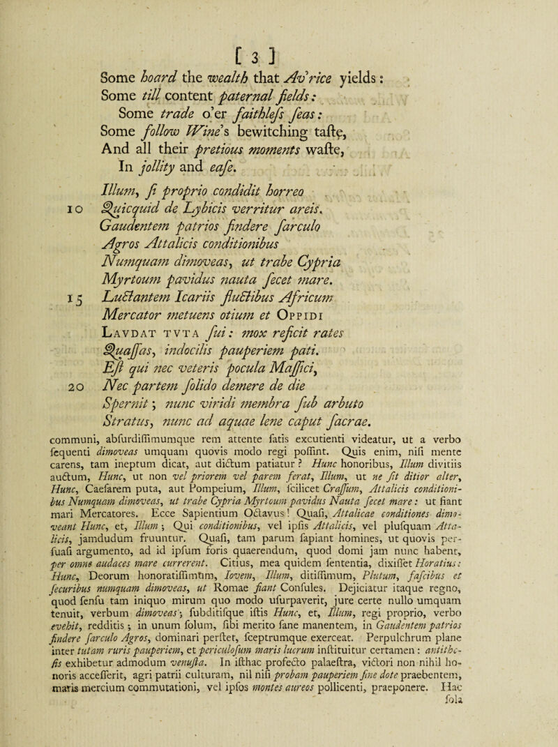 [3 ] Some hoard the wealth that Av rice yields: Some till content paternal fields : Some trade o’er faithlefs feas: Some follow Wines bewitching tafte, And all their pretious moments wafte, In jollity and cafe, 4/ mr * J _ . . .. w * ■ X Illum, f proprio condidit horreo i o ^uicquid de Lybicis verritur areis. Gaudentem patrios fndere farcuh Agros Attalicis conditionibus Numquam dimoveas, ut trabe Cypria Myrtoum pavidus nauta fecet mare. 15 LuSlantem Icariis fluElibus Africu?n Mercator metuens otium et Oppidi Lavdat tvta fui: mox refcit rates 'uajfas, indocilis pauperiem pati. Ef qui ?tec veteris pocula Majftci, 20 Nec partem f olido demere de die Spernit; nunc viridi membra fub arbuto Stratusy nunc ad aquae lene caput f aerae. communi, abfurdiffimumque rem attente fatis excudenti videatur, ut a verbo fequenti dimoveas umquam quovis modo regi poffint. Quis enim, nifi mente carens, tam ineptum dicat, aut di&um patiatur ? Hunc honoribus, Illum divitiis auctum, Hunc, ut non vel priorem vel parem ferat, Illum, ut ne fit ditior alter, Hunc, Caefarem puta, aut Pompeium, Illum, fcilicet Cragum, Attalicis conditioni¬ bus Numquam dimoveas, ut trabe Cypria Myrtoum pavidus Nauta fecet mare: ut fiant mari Mercatores. Ecce Sapientium O&avus! Quafi, Attalicae conditiones dimo¬ veant Hunc, et, Illum ; Qui conditionibus, vel ipfis Attalicis, vel plufquam Atta¬ licis, jamdudum fruuntur. Quafi, tam parum fapiant homines, ut quovis per- fuafi argumento, ad id ipfum foris quaerendum, quod domi jam nunc habent, per omne audaces mare currerent. Citius, mea quidem lententia, dixifiet Horatius: Hunc, Deorum honoratiflimtjm, lovem, Illum, ditiffimum, Plutum, fafeibus et fecuribus numquam dimoveas, ut Romae fiant Confules. Dejiciatur itaque regno, quod fenfu tam iniquo mirum quo modo ufurpaverit, jure certe nullo umquam tenuit, verbum dimoveasfubditifque ifbis Hunc, et, Illum, regi proprio, verbo evehit, redditis •, in unum folum, fibi merito fane manentem, in Gaudentem patrios findere farculo Agros, dominari perflet, fceptrumque exerceat. Perpulchrum plane inter tutam ruris pauperiem, et periculofum maris lucrum infbtuitur certamen : antithe- fis exhibetur admodum venufia. In ifthac profedto palaeftra, viftori non nihil ho¬ noris accefferit, agri patrii culturam, nil nifi probam pauperiem fine dote praebentem, maris mercium commutationi, vel ipfos montes aureos pollicenti, praeponere. Hac