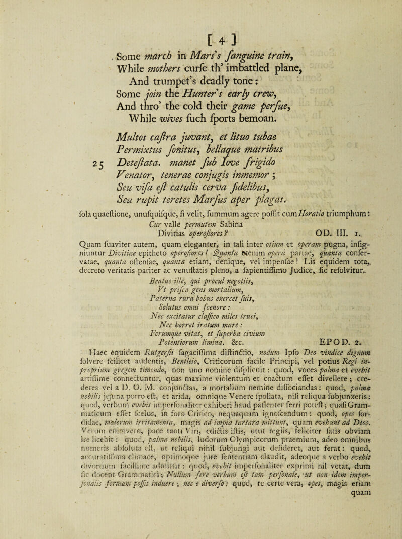 14] , Some march in Mars's fanguine train, While mothers curfe th’ imbattled plane, And trumpet’s deadly tone: Some join the Hunter s early crew, And thro’ the cold their game perfuey While wives fuch fports bemoan. Multos cajlra juvant, et lituo tubae Permixtus fonitusy bellaque matribus 25 Det eft at a. manet fub love frigido Venator, tenerae conjugis inmemor \ Seu vifa efl catulis cerva fidelibusy Seu rupit teretes Marfus aper plagas, fola quaeftione, unufquifque, fi velit, fummum agere polii t cum Horatio triumphum: Cur valle -permutem Sabina Divitias operofiores? OD. III. 1. Quam fuaviter autem, quam eleganter, in tali inter otium et operam pugna, infig- niuntur Divitiae epitheto operofiores! Quanta fctenim opera partae, quanta confer- vatae, quanta oftenfae, quanta etiam, denique, vel impenfae ! Lis equidem tota* decreto veritatis pariter ac venuftatis pleno, a fapientiffimo Judice, fic refolvitur.. Beatus ille, qui procul negotiis, Vt prifica gens mortalium, Paterna rura bolus exercet fiuis. Solutus omni foenore: Nec excitatur clafifico miles truci. Nec horret iratum mare : Ferumque vitat, et fiuperba civium Potentiorum limina. &c. EPOD. 2. Haec equidem Rutgerfii fagaciffima diftindtio, nodum Ipfo Deo vindice dignum folvere fcilicet addentis, Bentleio, Criticorum facile Principi, vel potius Regi in- preprium gregem timendo, non uno nomine difplicuit: quod, voces palma et evehit artiffime connedluntur, quas maxime violentum et coadtum effet divellere ; cre¬ deres vel a D. O. M. conjungas, a mortalium nemine diffociandas: quod, palma fiobilis jejuna porro eft, et arida, omnique Venere fpoliata, ni.fi reliqua . fubj unxeris-: quod, verbum evehit imperfonaliter exhiberi haud patienter ferri poteft-, quafiGram- maticum efiet fcelus, in foro Critico, nequaquam ignofeendum : quod, opes for- didae, malorum irritamenta, magis ad impia tartara mittunt, quam evehunt ad Deos. Verum enim vero, pace tanti Viri, edidtis iftis, utut regiis, feliciter fatis obviam ire licebit : quod, palma nobilis, ludorum Olympicorum praemium, adeo omnibus numeris abfoiuta eft, ut reliqui nihil fubjungi aut defideret, aut ferat: quod, accuratiffirfia climace, optimoque jure fententiam claudit, adeoque a verbo evehit divortium facillime admittit : quod,- evehit imperfonaliter exprimi nil vetat, dum fic docent Grammatici $ Nullum fere verbum eft tam perforate, *ut non idem imper- fionalis formam poftit induere nec e diver fio; quod, re certe vera, opes, magis etiam quam