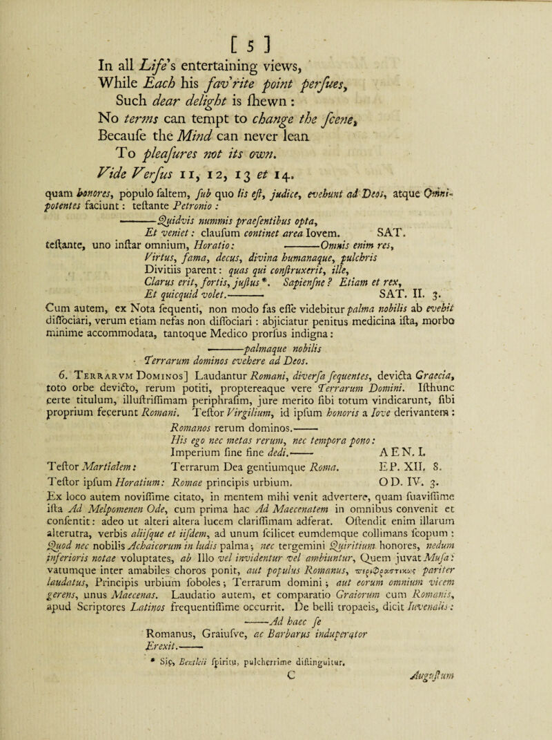 In all Life s entertaining views, While Each his fav rite point perfues, Such dear delight is fhewn : No terms can tempt to change the fcene% Becaufe the Mind can never lean To pleafures not its own. Vide Verfus n, 12, 13 et 14, quatn honores, populo faltem, fub quo Its eft, judice, evehunt ad Deos, atque QmnV potentes faciunt: teftante Petronio : -- Quidvis nummis praefentibus opta. Et veniet: claufum continet area Iovem. SAT, teftante, uno inftar omnium, Horatio: --Omnis enim res, Virtus, fama, decus, divina humanaque, pulchris Divitiis parent: quas qui conftruxerit, ille. Clarus erit, fortis, juftus *. Sapienfne ? Etiam et rex. Et quicquid volet.- SAT. II. 3. Cum autem, ex Nota fequenti, non modo fas efie videbitur palma nobilis ab evehit diflociari, verum etiam nefas non diflociari: abjiciatur penitus medicina ifta, morbo minime accommodata, tantoque Medico prorlus indigna: ■-palmaque nobilis • Terrarum dominos evehere ad Deos. 6. Terrarvm Dominos] Laudantur Romani, diverfa fequentes, devkfta Graecia, toto orbe devifto, rerum potiti, proptereaque vere Terrarum Domini. Ifthunc certe titulum, illuftrifTimam periphrafim, jure merito fibi totum vindicarunt, fibi proprium fecerunt Romani. Teftor Virgilium, id ipfum honoris a Jove derivantem : Romanos rerum dominos.- His ego nec metas rerum, nec tempora pono: Imperium fine fine dedi.- A EN. I. Teftor Martialem: Terrarum Dea gentiumque Roma. EP. XII, S. Teftor ipfum Horatium: Romae principis urbium. OD. IV, 3. Ex loco autem novifiime citato, in mentem mihi venit advertere, quam fuaviftime ifta Ad Melpomenen Ode, cum prima hac Ad Maecenatem in omnibus convenit et confentit: adeo ut alteri altera lucem clariflimam adferat. Oftendit enim illarum alterutra, verbis aliifque et iifdem, ad unum fcilicet eumdemque collimans fcopum : Quod nec nobilis Achaicorum in ludis palma*, nec tergemini Quiritium- honores, nedum inferioris notae voluptates, ab Illo vel invidentur vel ambiuntur. Quem juvat Mufa: vatumque inter amabiles choros ponit, aut populus Romanus, pariter laudatus. Principis urbium foboles *, Terrarum domini; aut eorum ojnnium vicem gerens, unus Maecenas. Laudatio autem, et comparatio Gratorum cum Romanis, apud Scriptores Latinos frequentiffime occurrit. De belli tropaeis, dicit Iuvenalis: ~-Ad haec fe Romanus, Graiufve, ac Barbarus induperator Erexit.- * Sif, Benthii fpiritu, pulcherrime diflinguitur. c Augvftum