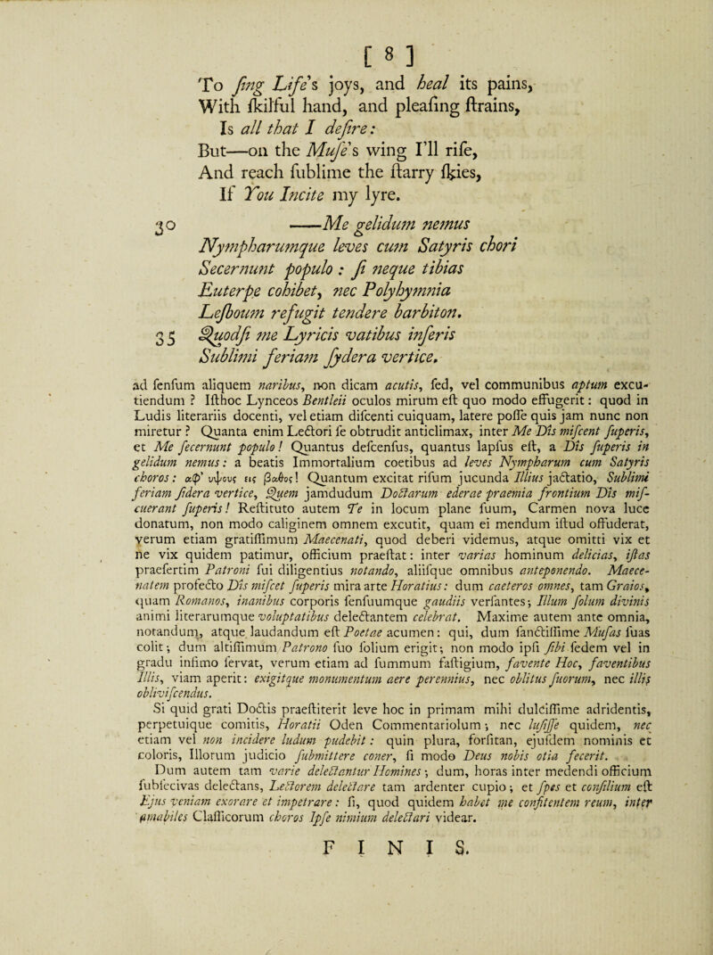 To fing Life's joys, and heal its pains, With ikilful hand, and pleafing ftrains. Is all that I defire: But—on the Mufe s wing I’ll rife, And reach fublime the ftarry ikies, If You Incite my lyre. 30 ——Me gelidum nemus Nympharumque leves cum Satyris chori Secernunt populo : f neque tibias Euterpe cohibet, nec Polyhymnia Lejboum refigit tendere barbiton. 3 5 Ifuodfi me Lyricis vatibus inferis Sublimi feriam fydera vertice. ad fenfum aliquem naribus, non dicam acutis, fed, vel communibus aptum excu¬ tiendum ? Ifthoc Lynceos Bentleii oculos mirum eft quo modo effugerit: quod in Ludis literariis docenti, vel etiam difcenti cuiquam, latere poffe quis jam nunc non miretur ? Quanta enim Ledtori fe obtrudit anticlimax, inter Me Dis mifcent fuperis, et Me fecernunt populo! Quantus defcenfus, quantus lapfus eft, a Dis fuperis in gelidum nemus: a beatis Immortalium coetibus ad leves Nympharum cum Satyris choros: a<p' ini'™* £1? (3ahof. Quantum excitat rifum jucunda Illius jaddatio, Sublimi feriam fdera vertice, Quem jamdudum Doctarum ederae -praemia frontium Dis mif- cuerant fuperis! Reftituto autem Te in locum plane fuum. Carmen nova luce donatum, non modo caliginem omnem excutit, quam ei mendum iftud offuderat, verum etiam gratiffimum Maecenati, quod deberi videmus, atque omitti vix et ne vix quidem patimur, officium praeftat: inter varias hominum delicias, if as praefertim Patroni fui diligentius notando, aliifque omnibus anteponendo. Maece- natem profecto Dis mifcet fuperis mira arte Horatius: dum caeteros omnes, tam Graios, quam Romanos, inanibus corporis fenfuumque gaudiis verfantes; Illum folum divinis animi literarumque voluptatibus deledlantem celebrat. Maxime autem ante omnia, notandum, atque, laudandum eft Poetae acumen: qui, dum fandtiffime Mufas luas colit-, dum altiffimum Patrono fuo folium erigit; non modo ipfi fibi fedem vel in gradu infimo fervat, verum etiam ad fummum faftigium, favente Hoc, faventibus Illis, viam aperit: exigit que monumentum aere perennius, nec oblitus fuorum, nec illis oblivifcendus. Si quid grati Dodlis praeftiterit leve hoc in primam mihi dulciffime adridentis, perpetuique comitis, Horatii Oden Commentariolum nec luff'e quidem, nec etiam vel non incidere ludum pudebit: quin plura, forfitan, ejufdem nominis et coloris. Illorum judicio fubmittere coner, fi modo Deus nobis otia fecerit. Dum autem tam varie deleftantur Homines ; dum, horas inter medendi officium fubfecivas delectans, Left orem deleftare tam ardenter cupio ; et fpes et confilium eft Ejus veniam exorare et impetrare: fi, quod quidem habet me conflentem reum, inter f piabiles Clafficorum choros Ipfe nimium deleft ari videar. FINIS.