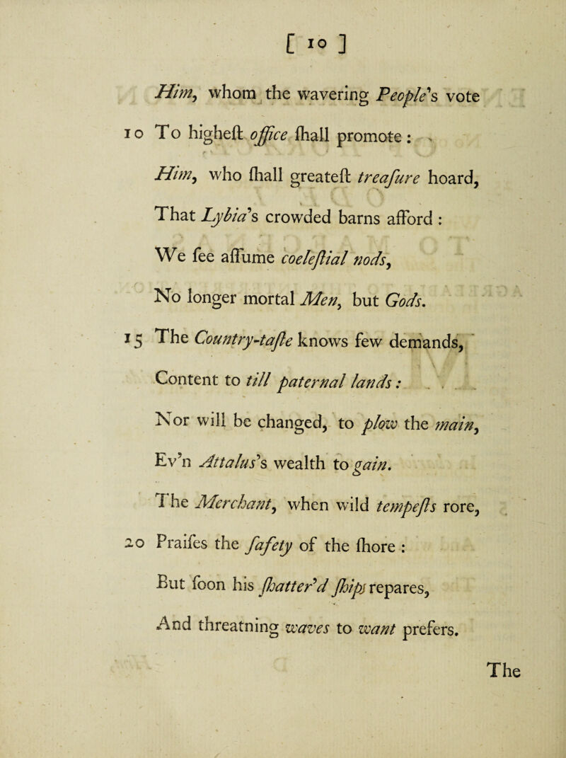 [ io ] Him, whom the wavering People's vote i o To higheft office fliail promote : > Him, who fhall greateft treafure hoard, % ^ * * That Lyb ias crowded barns afford : We fee a flume coeleftial nods, No longer mortal Men, but Gods. 15 The Country-tafle knows few demands, Content to ull paternal lands: ^ * Nor will be changed, to plow the main, Ev’n Attalus’s wealth to gain. 1 he Merchant, when wild tempefls rore, 20 Pralfes the fafety of the fhore : Put foon his fhattedd Jhipj repares, • -v. - And threatning waves to want prefers. The