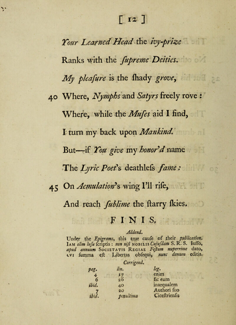 [ « ] Tour Learned Head the ivy-prize Ranks with the fupreme Deities. My pleafure is the fhady grove, 40 Where, Nymphs and Satyrs freely rove : Where, while the Mufes aid I find, I turn my back upon Mankind. But—if Tou give my honor’d name The Lyric Poet’s deathlefs fame: 45 On Aemulationes wing I’ll rife. And reach fublime the ftarry Ikies. FINIS. .1 Addend. Under the Epigrams, this t.nie caufe of their publication. I am olim lufu feriptis : non ni/i nobilis Cujufdam S. R. S. luffo, apud annuum Societatis Regiae Fejium nuperrime dato, evi fumma eft Libertas obfequi, nunc demum editis. Corrigend. pag. lin. leg. 4 i? enim 6 26 fic eum ibid. 40 inaequalem 7 20 Authori fuo ibid. pmdtima Ciceftrienfis