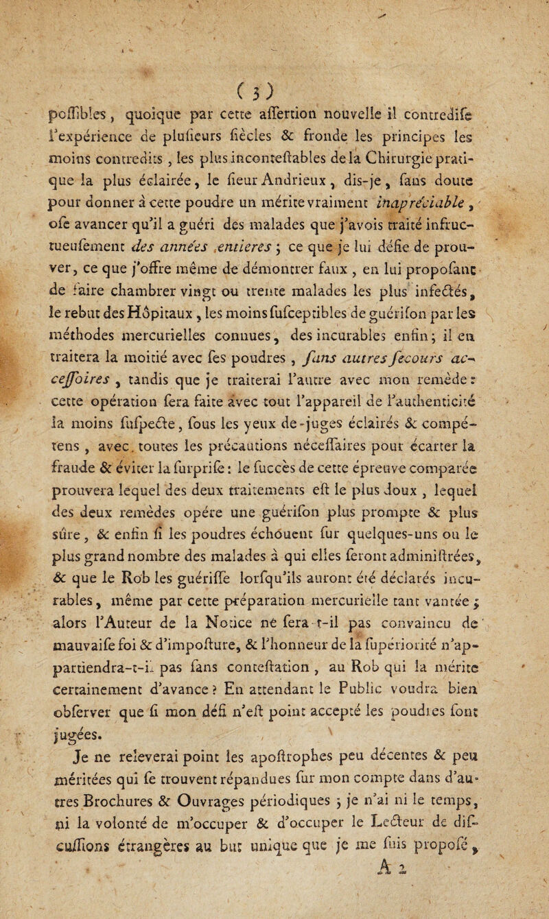 pofTibîes, quoique par cette affertion nouvelle il contrcilife rexpérience de plufieurs fiècles & fronde les principes les moins contredits , les plus inconteftables delà Chirurgie prati¬ que la plus éclairée, le heur Aiidrieux, dis-je, fans doute pour donner à cette poudre un mérite vraiment inapréciahle , ofc avancer qu’il a guéri des malades que j’avois traité infruc- tueufement des années ,entières j ce que je lui délie de prou¬ ver, ce que j'offre même de démontrer faux , en lui propofanc de faire chambrer vingt ou trente malades les plus infeélés, le rebut des Hôpitaux , les moins fufceptibles de guérifon par les méthodes mercurielles connues, des incurables enfin; il en traitera la moitié avec Tes poudres , fans autres fecours ceffbires , tandis que je traiterai l’autre avec mon remède: cette opération foa faite avec tout l’appareil de l’authenticité la moins fulpeéie, fous les yeux de-juges éclairés «SC compé- tens , avec, toutes les précautions nécelTaires pour écarter la fraude & éviter la furprilè : le fuccès de cette épreuve comparée prouvera lequel des deux traitements eft le plus doux , lequel des deux remèdes opère une guérifon plus prompte & plus sûre, & enfin fi les poudres échôuciic fur quelques-uns ou le plus grand nombre des malades à qui elles lèront adminiftrées, & que le Rob les guérilTe loiTqu’ils auront été déclarés incu¬ rables, même par cette préparation mercurielle tant vantée ^ alors l’Auteur de la Notice ne fera t-il pas convaincu de mauvaife foi & d’impofiure, & riionneur de la fupérioncé n’ap¬ partiendra-t-il pas fans conteftation , au Rob qui la mérite certainement d’avance? En attendant le Public voudra bien oblèrver que fi mon défi n’eif point accepté les poudres font jugées. Je ne relèverai point les apofirophes peu décentes & peu méritées qui fè trouvent répandues fur mon compte dans d’aU“ très Brochures & Ouvrages périodiques ; je n’ai ni le temps, ni la volonté de m’occuper & d’occuper le Lcéleur de difi» cuiTions étrangères au but unique que je me fuis propofé ^ % ■>