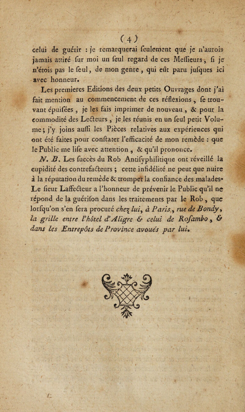 celui (îe guérir : je remarquerai feulemeiit que je n’aurois jamais attiré fur moi un feul regard de ces Melfieurs , fi jer n’étois pas le feul, de mon genre , qui eiic paru Jurques ici avec honneur. Les premières Editions des deux petits Ouvrages dont J’ai fait mention au commencement de ces réflexions , fe trou¬ vant épuifées , je les fais imprimer de nouveau , & pour la commodité des Ledeurs , je les réunis en un feul petit Volu¬ me; j’y joins auflî les Pièces relatives aux expériences qui ont été faites pour confrater l’efiicacité de mon remède : «que le Public me life avec attention , & qu’il prononce. N. JS, Les fuecès du Rob Antifyphilitique ont réveillé la cupidité des contrefadeurs ; cette infidélité ne peut que nuire à la réputation du remède & tromper la confiance des malades* Le fieur Laffedeur a l’honneur de prévenir le Public qu’il ne répond de la guérifon dans les traitements par le Rob , que lorfqu’on s’en fera procuré che\lui,^ à Paris^^ rue de Bondyy la grille entre Vhôtel dJAligre & celui de Rofamho y & dans les Entrepôts de Province avoués par luu