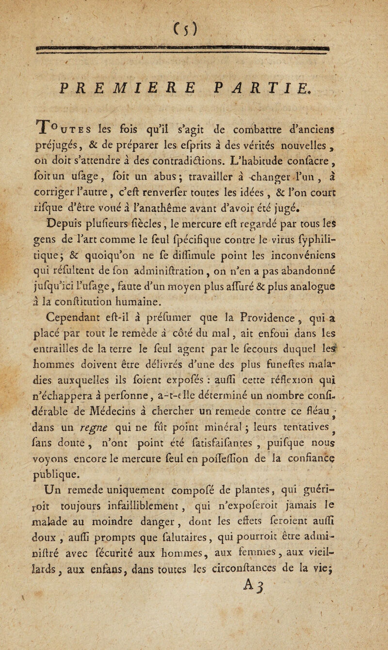PREMIERE PARTIE. Toutes les fois qu’il s’agit de combattre d’anciens préjugés, & de préparer les efprits à des vérités nouvelles , on doit s’attendre à des contradiélions. L’habitude eonfacre , foitun ufage, Toit un abus; travailler à -changer l’un, à corriger l’autre, c’eft renverfer toutes les idées, & l’on court rifque d’être voué a l’anathême avant d’avoir été jugé. Depuis plufieurs fiècles, le mercure efl: regardé par tous les gens de l’art comme le feul fpécifîque contre le virus fyphili- tique; & quoiqu’on ne fe dilfimule point les inconvéniens qui réfultent de fon adminiftration , on n’en a pas abandonné jufqu’ici L’ufage, faute d’un moyen plus alTuré & plus analogue a la conflitution humaine. Cependant eft-il a préfunier que la Providence 5 qui a placé par tout le remède à côté du mal, ait enfoui dans les entrailles de la terre le feul agent par le lecours duquel lesr hommes doivent être délivrés d’une des plus funeftes mala¬ dies auxquelles ils (oient expofés : aufli cette réflexion qui n’échappera a perlonne, a-t-elle déterminé un nombre confl- dérable de Médecins à chercher un remede contre ce fléaux- dans un régné qui ne fiit point minéral ; leurs tentatives ^ fans doute, n’ont point été (atisfaifantes , puifque nous voyons encore le mercure feul en pofTeflion de la confîancç publique. , Un remede uniquement compofé de plantes, qui guéri- roit toujours infailliblement, qui n’expoferoit jamais le malade au moindre danger , dont les eflets feroient aulîî doux , aufli prompts que falutaires, qui pourroit être admi- niflré avec fécurité aux hommes, aux femmes, aux vieil¬ lards, aux enfans, dans toutes les circondances de la vie; A3