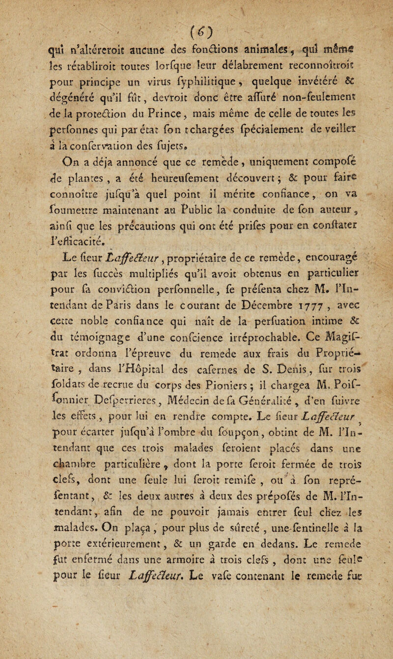 (ë) qui n^altéreroh aucune des foii6lions aniiîiaîes 5 quî mêtîïô les rétabliroit toutes lorfque leur délabrement reconnoîtrois pour principe un virus fypliilitique, quelque invétéré ôc dégénéré qu’il fut, deVroit donc être afTuré non-feulement de la proteélion du Prince j mais mêrtie de celle de toutes les perfonnes qui par état Ton tchargées (pécialement de veilieT a la conferv^iion des fujets» On a déjà annoncé que ce remède 1 uniquement compofé de plantes, a été heureufement découvert ; & pour faits Goniioître jufqu^à quel point il mérite confiance, on va foumettre maintenant au Public la conduite de fon auteur, ainfi que les précautions qui ont été prifcs pour en conftater rcHicacité. Le fleur Laffecieur, propriétaire de ce remède, encouragé par les fuccès multipliés qu’il avoir obtenus en particulier pour fa conviélion perfonnelle, fe préfenta chez M. Tln- teiidant de Paris dans le courant de Décembre 1777 , avec cette noble confiance qui naît de la perruation intime & du témoignage d’une confcience irréprochable. Ce Magif- trat ordonna l’épreuve du remede aux frais du Proprié¬ taire , dans l’Hôpital des cafernes de S. Denis, far trois fbldacs de recrue du corps des Pioniers ) il chargea M. Poif- fonnier Defperrieres , Médecin de fa Généralité , d’en fuivre les effets , pour lui en rendre compte. Le Çitm Laffecîeur pour écarter jurqu’à l’ombre du foupçon, obtint de M. l’In¬ tendant que ces trois malades feroient placés dans une chambre particulière ^ dont la porte fèroit fermée de trois clefs, dont une feule lui feroit remife , ou à fbn repré¬ sentant, & les deux autres a deux des prépofés de M. l’în- tendant, afin de ne pouvoir jamais entrer feul chez les malades. On plaça, pour plus de sûreté , une fentinelle à la porte extérieurement, & un garde en dedans. Le remede fut enfermé dans une armoire à trois clefs, dont une feule pour le ficur LaffeBeur, Le vafe contenant le remede fur