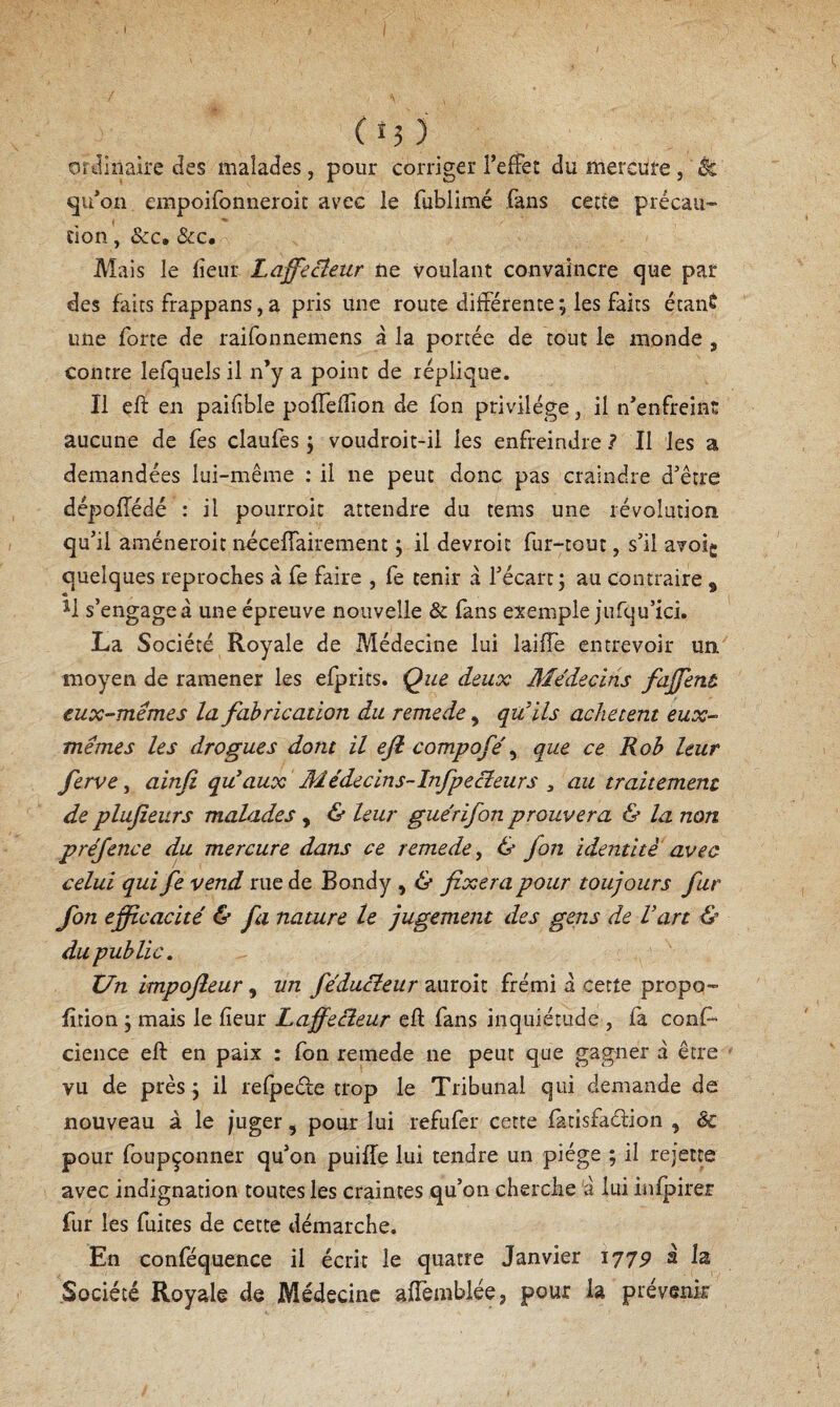 tîTiliipire des malades, pour corriger l’effet du mercure, ^ «ju’oii empoifonneroit avec le fublimé fans cette précau- tion, ôcc, &c. Mais le fîeur LaffeBeur ne voulant convaincre que par des faits frappans, a pris une route différente ; les faits étant une forte de raifonneraens a la portée de tout le monde , contre lefquels il n’y a point de réplique. Il eft en paifble poffefion de fon privilège, il n’enfreint aucune de fes claufes j voudroit-ii les enfreindre? Il les a demandées lui-même ; il ne peut donc pas craindre d’être dépoffédé : il pourroit attendre du tems une révolution qu’il améneroit néceffairement \ il devroit fur-tout, s’il avoig quelques reproches à fe faire , fe tenir a l’écart; au contraire , M s’engagea une épreuve nouvelle & fans exemple jufqu’ici. La Société Royale de Médecine lui laiffe entrevoir un moyen de ramener les efprits. Que deux Médecins faffent eux-mémes la fabrication du remede, qu’ils achètent eux- mêmes les drogues dont il eji compofe\ que ce Roh leur ferve, ainfi qu’aux Médecins-Infpecîeurs , au traitement de plujzeurs malades, & leur guérifon prouvera & la non préjence du mercure dans ce remede^ & fon identité avec celui qui fe vend rue de Bondy , & fixera pour toujours fur fon efficacité & fa nature le jugement des gens de l’art & du public. Un impofleur, un féduBeur auroit frémi a cette propo- f tion ; mais le fieur LaffeBeur eft fans inquiétude , fa cons¬ cience eft en paix : fon remede ne peut que gagner a être ' vu de près ; il relpeéle trop le Tribunal qui demande de nouveau à le juger, pour lui refufer cette fatisfaélion , & pour foupçonner qu’on puiffe lui tendre un piège ; il rejette avec indignation toutes les craintes qu’on cherche 'à lui infpirer fur les fuites de cette démarche. En conféquence il écrit le quatre Janvier 1775^ à la .Société Royale de Médecine affemblée, pour la prévenir