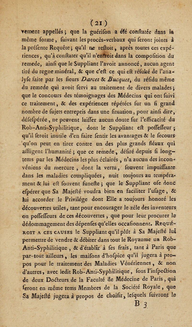 vement appelles ; que la guérifon a éfé conflatée dans la même forme, fuivant les procès-verbaux qui feront Joints à la préfente Requête ; qu*il tic reftoii, après toutes ces expé¬ riences , qu’à conftater qu’il nenh’oit dans la compofition du remede, ainfî que le Suppliant l’avoit annoncé, aucun agent tiré du régné minéral, & que c’eft ce qui eft réfuké de l’ana- lyfe faîte par les fieurs Darcet & Bucquety du réfidu même du remede qui avoir fervi au traitement de divers malades; que le concours des témoignages des Médecins qui ont fuivi ce traitement, & des expériences répétées fur un fi grand nombre de fujets entrepris dans une fituation, pour ainfi dire, défefpérée, ne peuvent laifTer aucun doute fur Tefficacité du Rob-Anti-Sypbilitique, dont le Suppliant eft pofîèlîeur ; qu’il feroit inutile d’en faire (èntir les avantages & le fecours 'qu’on peut en tirer contre un des plus grands fléaux qui affligent l’humanité ; que ce remede, défiré depuis fi long- tems par les Médecins les plus éclairés, n’a aucun des incon-- véniens du mercure , dont la vertu, fouvent impuiffante dans les maladies compliquées, nuit toujours au tempéra¬ ment & lui efl Ibuvent funefte ; que le Suppliant ofe donc elpérer que Sa Majeflé voudra bien en faciliter l’ufage, & lui accorder le Privilège dont Elle a toujours honoré les découvertes utiles, tant pour encourager le zèle des inventeurs ou polTelTeurs de ces découvertes , que pour leur procurer le dédommagement des dépenfes qu’elles occafionnenr. Requé- ROiT A CES CAUSES le Suppliant qu’il plut à Sa Majeflé lui permettre de vendre & débiter dans tout le Royaume ua Rob- Anti-Syphilitique , & d’établir à fes frais, tanta Paris que par-tout ailleurs, les maifons d’hofpice qu’il Jugera à pro« pos pour le traitement des Maladies Vénériennes, & non d’autres > avec ledit Rob-Anti-Syphilitique, fous l’infpeéfioa de deux Doéleurs de la Faculté de Médecine de Paris, qui ieront en même tems Membres de la Société Royale, que Sa MaJeHé Jugera à propos de choifir, Icfquels fuivror^ç le B s