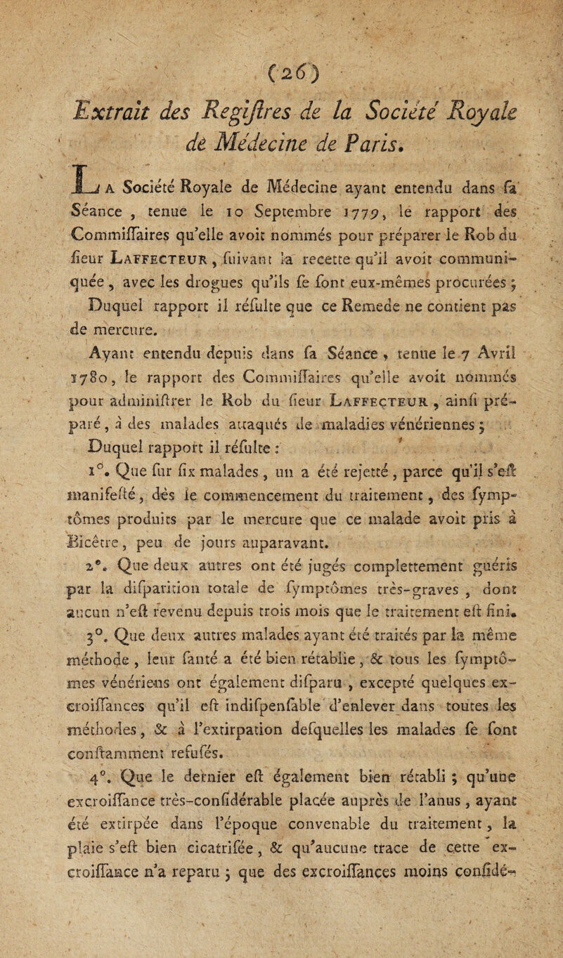 Extrait des Regijires de la Société Royale de Médecine de Paris, tj A Société Royale de Médecine ayant entendu dans (a Séance , tenue le lo Septembre 177p, le rapport des Commiflaires qu’elle avoit nommés pour préparer le Rob du lîeur Laffecteur , fuivant la recette qu’il avoit commun!- quée , avec les drogues qu’ils fe font eux-mêmes procurées ; Duquel rapport il réfulte que ce Remede ne contient pas de mercure. Ayant entendu depuis dans fa Séance j tenue le 7 Avril î7§o, le rapport des Commilîaires qu’elle avoit nommes pour adminiflrer le Rob du feur Laffeçteur , ainli pré¬ paré, à des malades attaques de maladies vénériennes j Duquel rapport il réfulte : 1°. Que fur lix malades , un a été rejette , parce qu’il s’eÆ inanifefté, dès le commencement du traitement, des fymp- tomes produits par le mercure que ce malade avoit pris à Bicêtre, peu de jours auparavant. Que deux autres ont été jugés complettement guéris par la dirparition totale de fymptômes très-graves , dont aucun n’eft revenu depuis trois mois que le traitement eil fini. 3°. Que deux autres malades ayant été traités par is même méthode, leur fanté a été bien rétablie, & tous les fymptô- mes vénériens ont également difparu , excepté quelques ex- eroifTances qu’il cft indlfpenûble d’enlever dans toutes les méthodes, & à l’extirpation defquelles les malades fe font conftamment refufés. 4®. Que le dernier eft également bien rétabli ; qu’une excroiffance très-confidérable placée auprès de l’anus , ayant été extirpée dans l’époque convenable du traitement, la plaie s’eft bien cicatrifée, & qu’aucune trace de cette ex- croiffance n’a reparu 5 que des excroifïànçes moins çonj^dé-