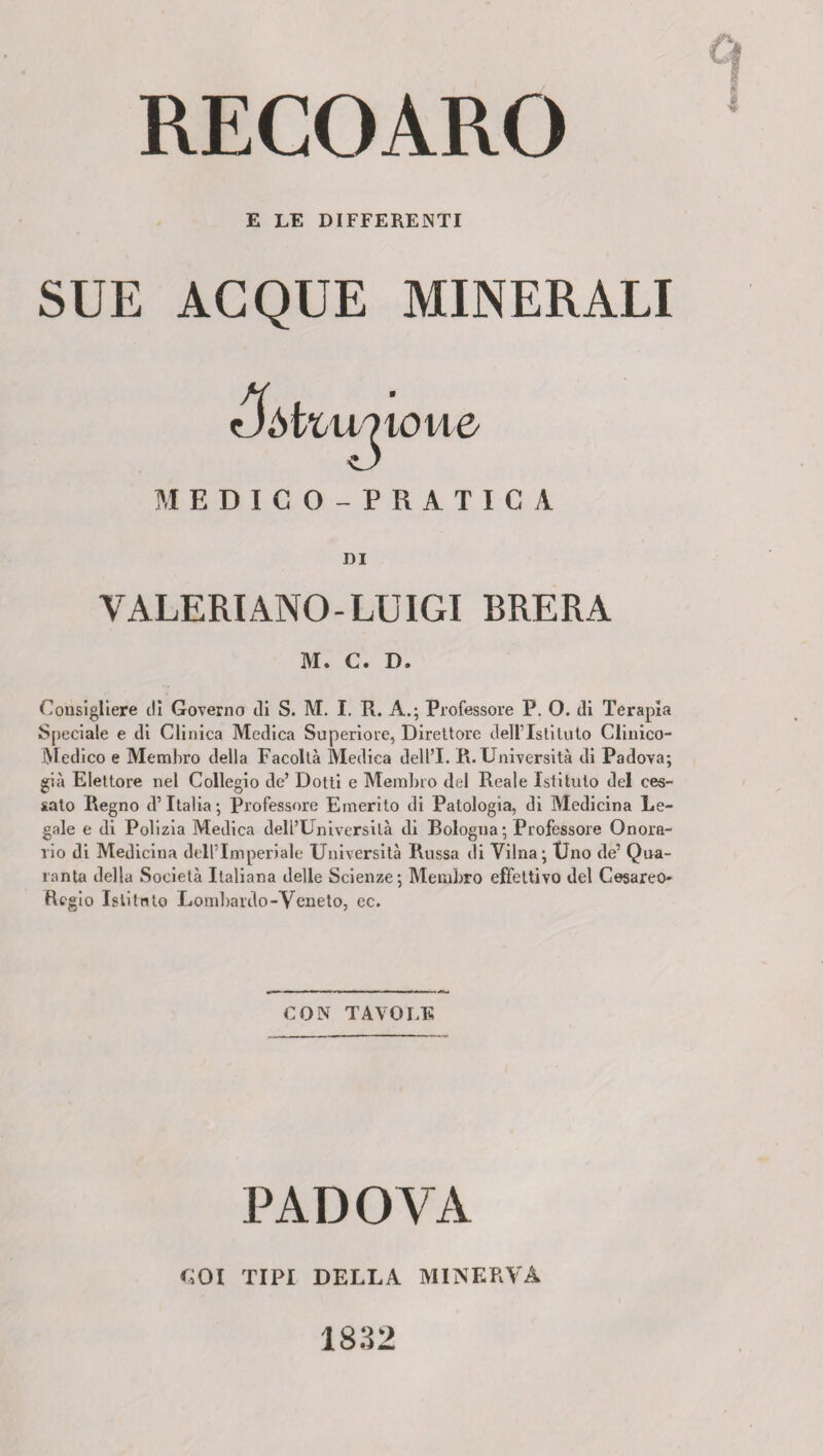 RECOARO E LE DIFFERENTI SUE ACQUE MINERALI tJòtziv?ioue MEDICO-PRATICA DI VALERI ANO- LUIGI BRERA M. C. D. Consigliere dì Governo di S. M. I. R. A.; Professore P. O. di Terapia Speciale e di Clinica Medica Superiore, Direttore dell’Istituto Clinico- Medico e Membro della Facoltà Medica dell’I. R. Università di Padova; già Elettore nel Collegio de’ Dotti e Membro del Reale Istituto del ces¬ sato Regno d’Italia; Professore Emerito di Patologia, di Medicina Le¬ gale e di Polizia Medica dell’Università di Bologna ; Professore Onora¬ rio di Mediciua dell’Imperiale Università Russa di Vilna; Uno de’ Qua¬ ranta della Società Italiana delle Scienze; Membro effettivo del Cesareo- Regio Istituto Lombardo-Veneto, ec. CON TAVOLE PADOVA KOI TIPI DELLA MINERVA 1832