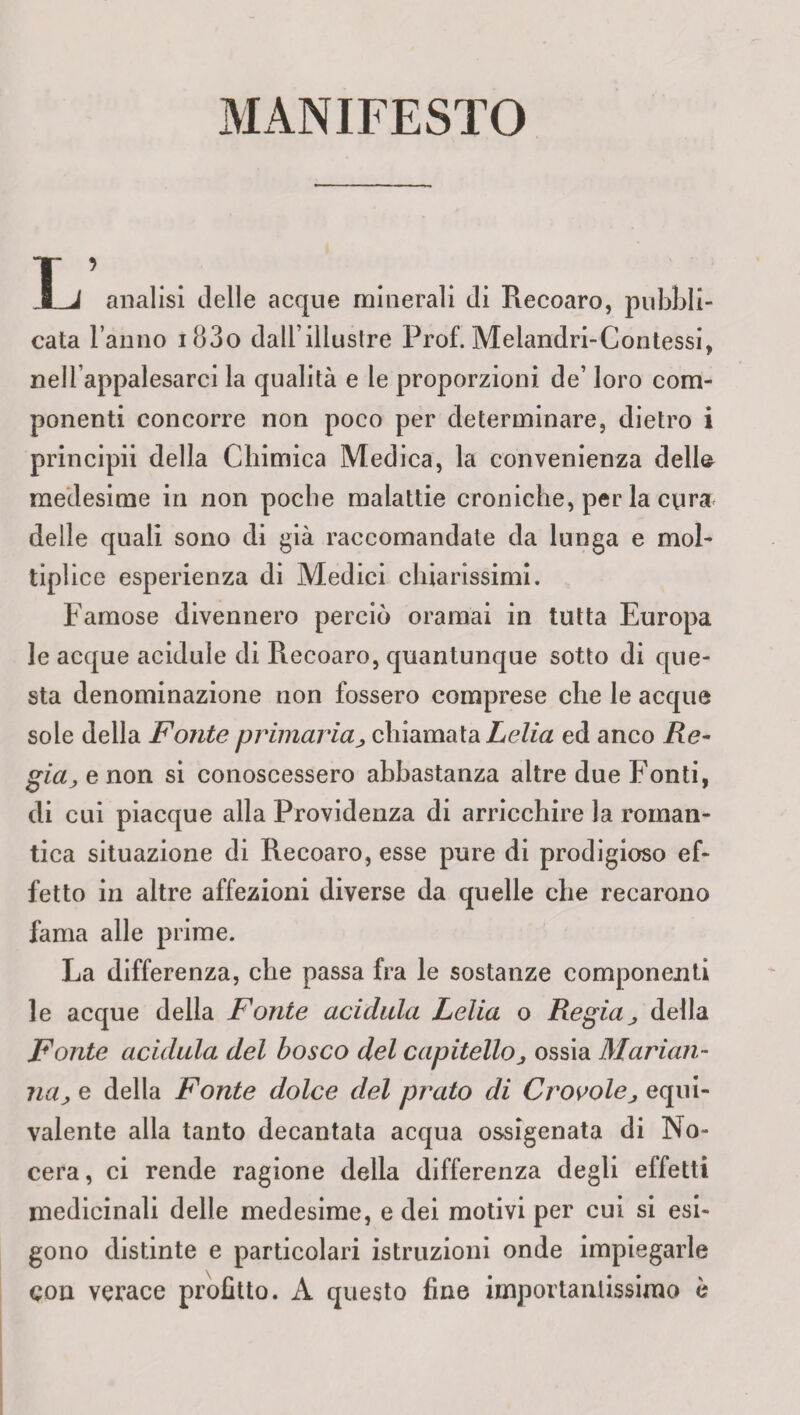 MANIFESTO T ’ ... 8 1 analisi delle acque minerali di Recoaro, pubbli¬ cata l amio i83o dall’illustre Prof. Meiandri-Contessi, nellappalesarci la qualità e le proporzioni de’ loro com¬ ponenti concorre non poco per determinare, dietro i principii della Chimica Medica, la convenienza delta medesime in non poche malattie croniche, per la cura delle quali sono di già raccomandate da lunga e mol¬ tiplico esperienza di Medici chiarissimi. Famose divennero perciò oramai in tutta Europa le acque acidule di Recoaro, quantunque sotto di que¬ sta denominazione non fossero comprese che le acque sole della Fonte primaria, chiamata Lelia ed anco Re¬ gia, e non si conoscessero abbastanza altre due Fonti, di cui piacque alla Providenza di arricchire la roman¬ tica situazione di Recoaro, esse pure di prodigioso ef¬ fetto in altre affezioni diverse da quelle che recarono fama alle prime. La differenza, che passa fra le sostanze componenti le acque della Fonte acidula Lelia o Regia j, della Fonte acidula del bosco del capitello ^ ossia Marian¬ na, e della Fonte dolce del prato di Crovolej equi¬ valente alla tanto decantata acqua ossigenata di No- cera, ci rende ragione della differenza degli effetti medicinali delle medesime, e dei motivi per cui si esi¬ gono distinte e particolari istruzioni onde impiegarle con verace profitto. A questo fine importantissimo è