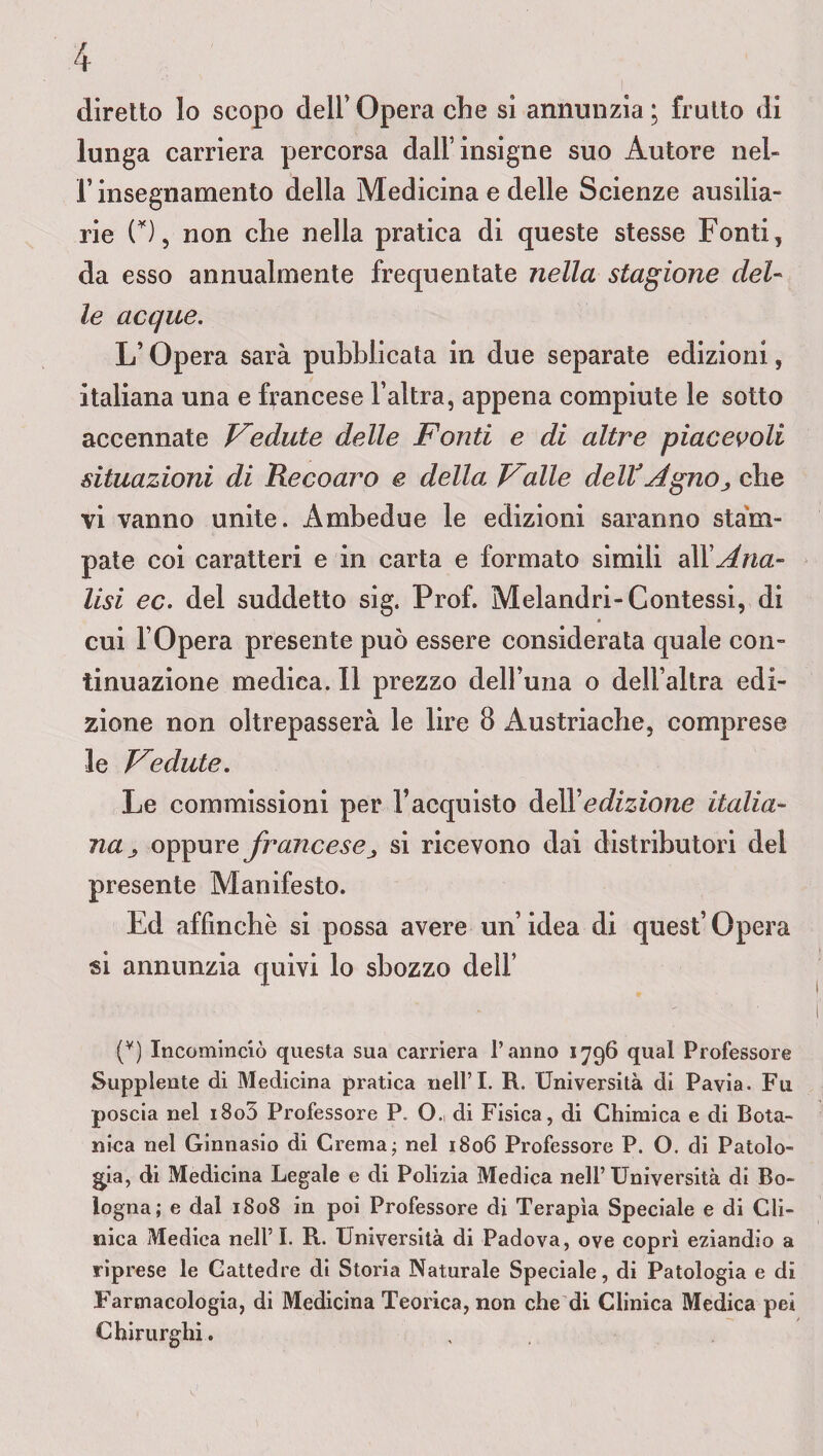 diretto lo scopo dell’Opera die si annunzia; frutto di lunga carriera percorsa dall’insigne suo Autore nel¬ l’insegnamento della Medicina e delle Scienze ausilia- rie (Y), non che nella pratica di queste stesse Fonti, da esso annualmente frequentate nella stagione del¬ le acque. L’Opera sarà pubblicata in due separate edizioni, italiana una e francese l’altra, appena compiute le sotto accennate Cedute delle Fonti e di altre piacevoli situazioni di Recoaro e della Falle delVAgno., che vi vanno unite. Ambedue le edizioni saranno stam¬ pate coi caratteri e in carta e formato simili a\YAna¬ lisi ec. del suddetto sig. Prof. Melandri-Contessi, di cui l’Opera presente può essere considerata quale con¬ tinuazione medica. Il prezzo dell’una o dell’altra edi¬ zione non oltrepasserà le lire 8 Austriache, comprese le Fedute. Le commissioni per l’acquisto dell 'edizione italia¬ na oppure francesej, si ricevono dai distributori del presente Manifesto. Ed affinchè si possa avere un’idea di quest’Opera si annunzia quivi lo sbozzo dell’ (v) Incominciò questa sua carriera l’anno 1796 qual Professore Supplente di Medicina pratica nell’I. R. Università di Pavia. Fu poscia nel i8o5 Professore P. O., di Fisica, di Chimica e di Bota¬ nica nel Ginnasio di Crema; nel 1806 Professore P. O. di Patolo¬ gia, di Medicina Legale e di Polizia Medica nell’ Università di Bo¬ logna; e dal 1808 in poi Professore di Terapìa Speciale e di Cli¬ nica Medica nell’I. R. Università di Padova, ove coprì eziandio a riprese le Cattedre di Storia Naturale Speciale, di Patologia e di Farmacologia, di Medicina Teorica, non che di Clinica Medica pei Chirurghi. ,