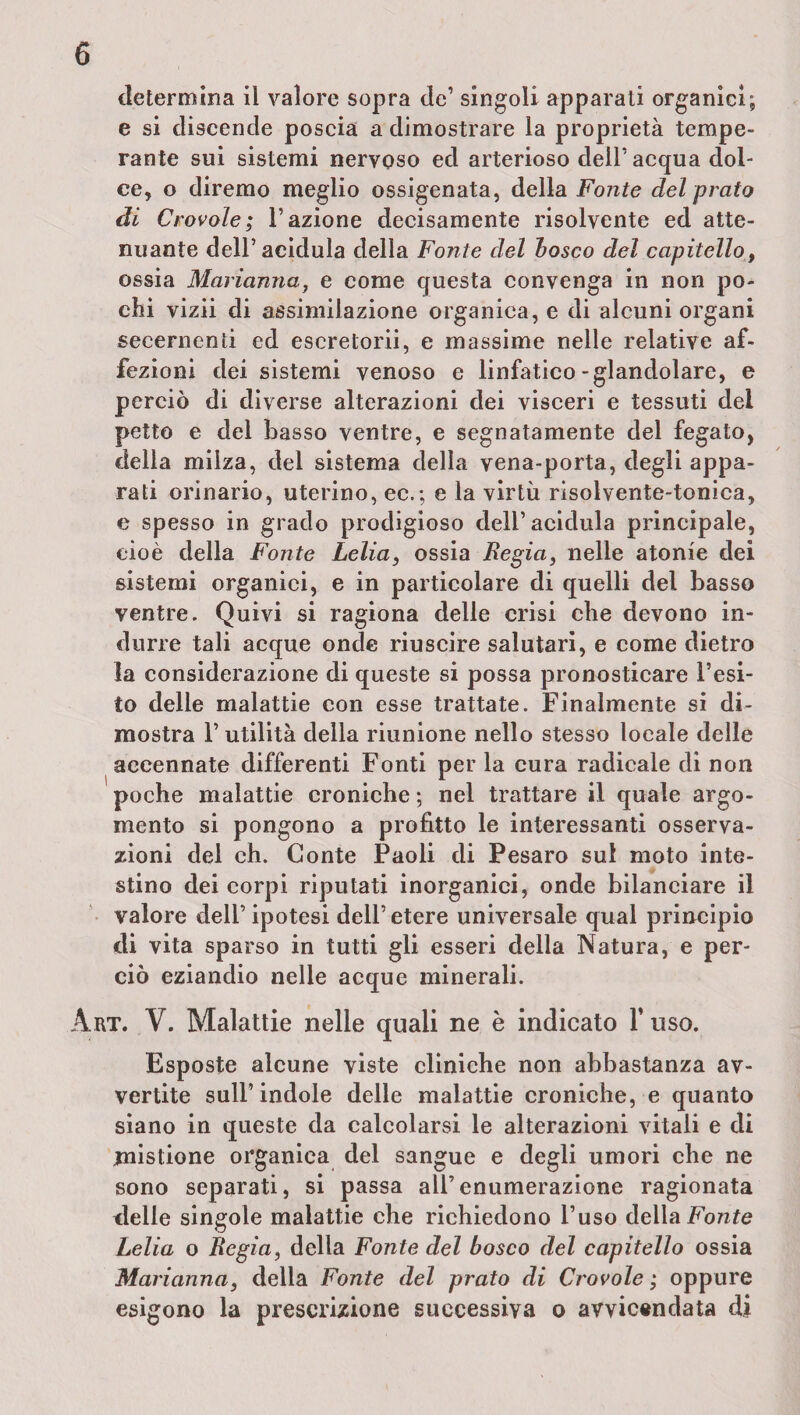 determina il valore sopra de1 singoli apparati organici; e si discende poscia a dimostrare la proprietà tempe¬ rante sui sistemi nervoso ed arterioso deir acqua dol¬ ce, o diremo meglio ossigenata, della Fonte del prato di Crovole; l’azione decisamente risolvente ed atte¬ nuante dell’acidula della Fonte del bosco del capitello, ossia Marianna, e come questa convenga in non po¬ chi vizii di assimilazione organica, e di alcuni organi secernenti ed escretorii, e massime nelle relative af¬ fezioni dei sistemi venoso e linfatico-glandolare, e perciò di diverse alterazioni dei visceri e tessuti dei petto e del basso ventre, e segnatamente del fegato, delia milza, del sistema della vena-porta, degli appa¬ rati orinario, uterino, ec.; e la virtù risolvente-tonica, e spesso in grado prodigioso dell’ acidula principale, cioè della Fonte Lelia, ossia Regia, nelle atonie dei sistemi organici, e in particolare di quelli del basso ventre. Quivi si ragiona delle crisi che devono in¬ durre tali acque onde riuscire salutari, e come dietro la considerazione di queste si possa pronosticare l’esi¬ to delle malattie con esse trattate. Finalmente si di¬ mostra 1’ utilità della riunione nello stesso locale delle accennate differenti Fonti per la cura radicale di non poche malattie croniche ; nel trattare il quale argo¬ mento si pongono a profitto le interessanti osserva¬ zioni del eh. Conte Paoli di Pesaro sul moto inte¬ stino dei corpi riputati inorganici, onde bilanciare il valore dell’ ipotesi dell’ etere universale qual principio di vita sparso in tutti gli esseri della Natura, e per¬ ciò eziandio nelle acque minerali. Art. V. Malattie nelle quali ne è indicato l’uso. Esposte alcune viste cliniche non abbastanza av¬ vertite sull’indole delle malattie croniche, e quanto siano in queste da calcolarsi le alterazioni vitali e di mistione organica del sangue e degli umori che ne sono separati, si passa all’enumerazione ragionata delle singole malattie che richiedono l’uso della Fonte Lelia o Regia, della Fonte del bosco del capitello ossia Marianna, della Fonte del prato di Crovole ; oppure esigono la prescrizione successiva o avvicendata di