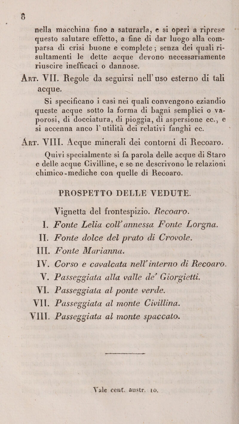 nella macchina fino a saturarla, e sì operi a riprese questo salutare effetto, a fine di dar luogo alla com¬ parsa di crisi buone e complete ; senza dei quali ri- sultamenti le dette acque devono necessariamente riuscire inefficaci o dannose. Art. VII. Regole da seguirsi nell’uso esterno di tali acque. Si specificano i casi nei quali convengono eziandio queste acque sotto la forma di bagni semplici o va¬ porosi, di docciatura, di pioggia, di aspersione ec., e si accenna anco V utilità dei relativi fanghi ec. Art. Vili. Acque minerali dei contorni di Recoaro. Quivi specialmente si fa parola delle acque di Staro e delle acque Civilline, e se ne descrivono le relazioni chimico-mediche con quelle di Recoaro. PROSPETTO DELLE VEDUTE. Vignetta del frontespizio. Recoaro. I. Fonte Lelia coll* annessa Fonte Lorgna. IL Fonte dolce del prato di Crovole. III. Fonte Marianna. IV. Corso e cavalcata nell*interno di Recoaro. V. Passeggiata alla valle de* Giorgietti. VI. Passeggiata al ponte verde. VII. Passeggiata al monte Civillina. Vili. Passeggiata al monte spaccato. Vale eenC, austr, io.