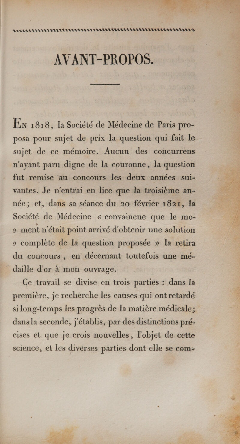 AVANT-PROPOS. ll/N 1818, la Société de Médecine de Paris pro¬ posa pour sujet de prix la question qui fait le sujet de ce mémoire. Aucun des concurrens n’ayant paru digne de la couronne, la question fut remise au concours les deux années sui¬ vantes. Je n’entrai en lice que la troisième an¬ née; et, dans sa séance du 20 février 1821, la Société de Médecine « convaincue que le mo- » ment n était point arrivé d’obtenir une solution » complète de la question proposée » la retira du concours , en décernant toutefois une mé¬ daille d’or à mon ouvrage. Ce travail se divise en trois parties : dans la première, je recherche les causes qui ont retardé si long-temps les progrès de la matière médicale; dans la seconde, j’établis, par des distinctions pré¬ cises et que je crois nouvelles, l’objet de cette science, et les diverses parties dont elle se com-