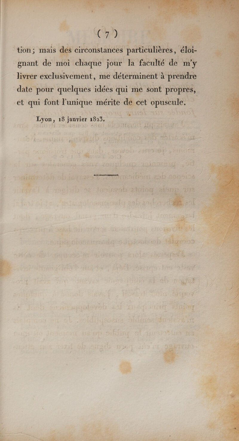 tion; mais des circonstances particulières, éloi¬ gnant de moi chaque jour la faculté de m’y livrer exclusivement, me déterminent à prendre date pour quelques idées qui me sont propres, et qui font l’unique mérite de cet opuscule. Lyon, 18 janvier 1823» 1