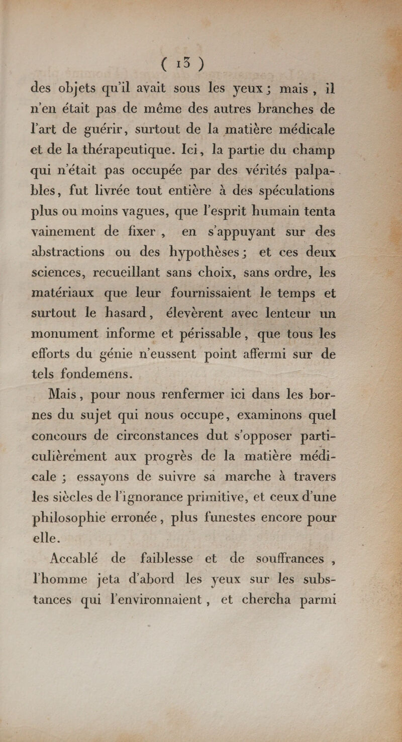 des objets qu’il avait sous les yeux; mais , il n’en était pas de même des autres branches de l’art de guérir, surtout de la matière médicale et de la thérapeutique. Ici, la partie du champ qui n’était pas occupée par des vérités palpa¬ bles, fut livrée tout entière à des spéculations plus ou moins vagues, que l’esprit humain tenta vainement de fixer , en s’appuyant sur des abstractions ou des hypothèses; et ces deux sciences, recueillant sans choix, sans ordre, les matériaux que leur fournissaient le temps et surtout le hasard, élevèrent avec lenteur un monument informe et périssable, que tous les efforts du génie n’eussent point affermi sur de tels fondemens. Mais, pour nous renfermer ici dans les bor¬ nes du sujet qui nous occupe, examinons quel concours de circonstances dut s’opposer parti¬ culièrement aux progrès de la matière médi¬ cale ; essayons de suivre sa marche à travers les siècles de l’ignorance primitive, et ceux d’une philosophie erronée, plus funestes encore pour elle. Accablé de faiblesse et de souffrances , l’homme jeta d’abord les yeux sur les subs¬ tances qui l’environnaient, et chercha parmi