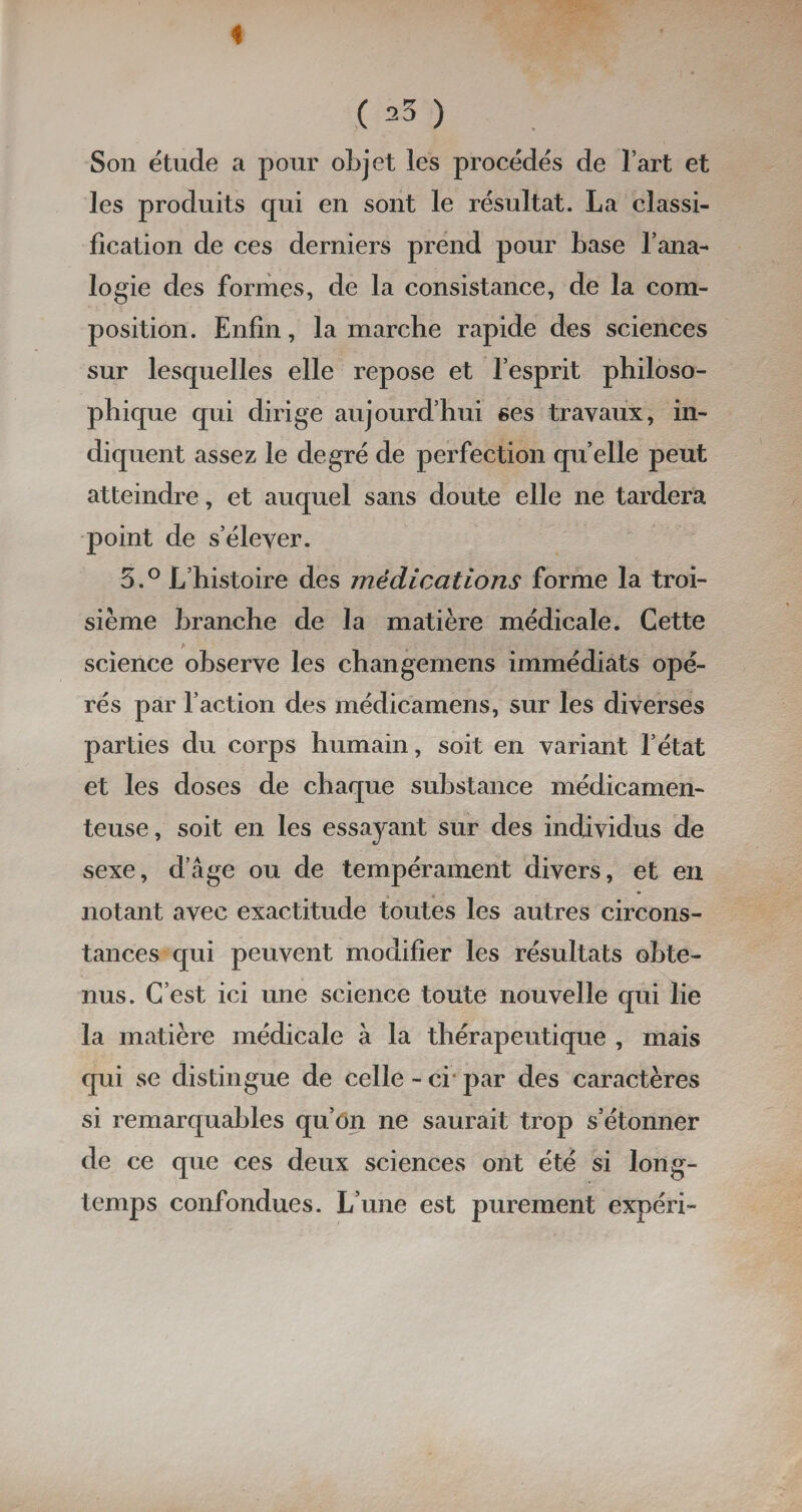 i ( ^ ) Son étude a pour objet les procédés de l’art et les produits qui en sont le résultat. La classi¬ fication de ces derniers prend pour base l’ana¬ logie des formes, de la consistance, de la com¬ position. Enfin, la marche rapide des sciences sur lesquelles elle repose et l’esprit philoso¬ phique qui dirige aujourd’hui ses travaux, in¬ diquent assez le degré de perfection quelle peut atteindre, et auquel sans doute elle ne tardera point de s’élever. 5.° L’histoire des médications forme la troi¬ sième branche de la matière médicale. Cette science observe les changemens immédiats opé¬ rés par l’action des médicamens, sur les diverses parties du corps humain, soit en variant l’état et les doses de chaque substance médicamen¬ teuse , soit en les essayant sur des individus de sexe, d’âge ou de tempérament divers, et en notant avec exactitude toutes les autres circons¬ tances qui peuvent modifier les résultats obte¬ nus. C’est ici une science toute nouvelle qui lie la matière médicale à la thérapeutique , mais qui se distingue de celle - ci par des caractères si remarquables qu’on ne saurait trop s’étonner de ce que ces deux sciences ont été si long¬ temps confondues. L’une est purement expéri-