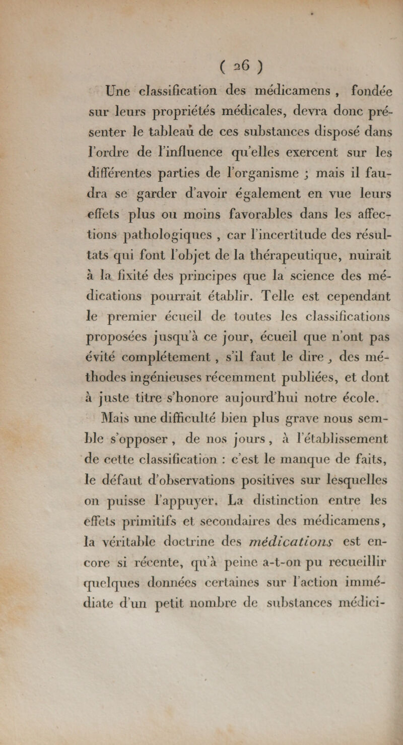 Une classification des médicamens , fondée sur leurs propriétés médicales, devra donc pré¬ senter le tableau de ces substances disposé dans l’ordre de l’influence quelles exercent sur les différentes parties de l’organisme ; mais il fau¬ dra se garder d’avoir également en vue leurs effets plus ou moins favorables dans les affec¬ tions pathologiques , car l’incertitude des résul¬ tats qui font l’objet de la thérapeutique, nuirait à la fixité des principes que la science des mé¬ dications pourrait établir. Telle est cependant le premier écueil de toutes les classifications proposées jusqu’à ce jour, écueil que n’ont pas évité complètement , s’il faut le dire des mé¬ thodes ingénieuses récemment publiées, et dont à juste titre s’honore aujourd’hui notre école. Mais une difficulté bien plus grave nous sem¬ ble s’opposer , de nos jours, à l’établissement de cette classification : c’est le manque de faits, le défaut d’observations positives sur lesquelles on puisse l’appuyer. La distinction entre les effets primitifs et secondaires des médicamens, la véritable doctrine des médications est en¬ core si récente, qu’à peine a-t-on pu recueillir quelques données certaines sur l’action immé¬ diate d’un petit nombre de substances médici-