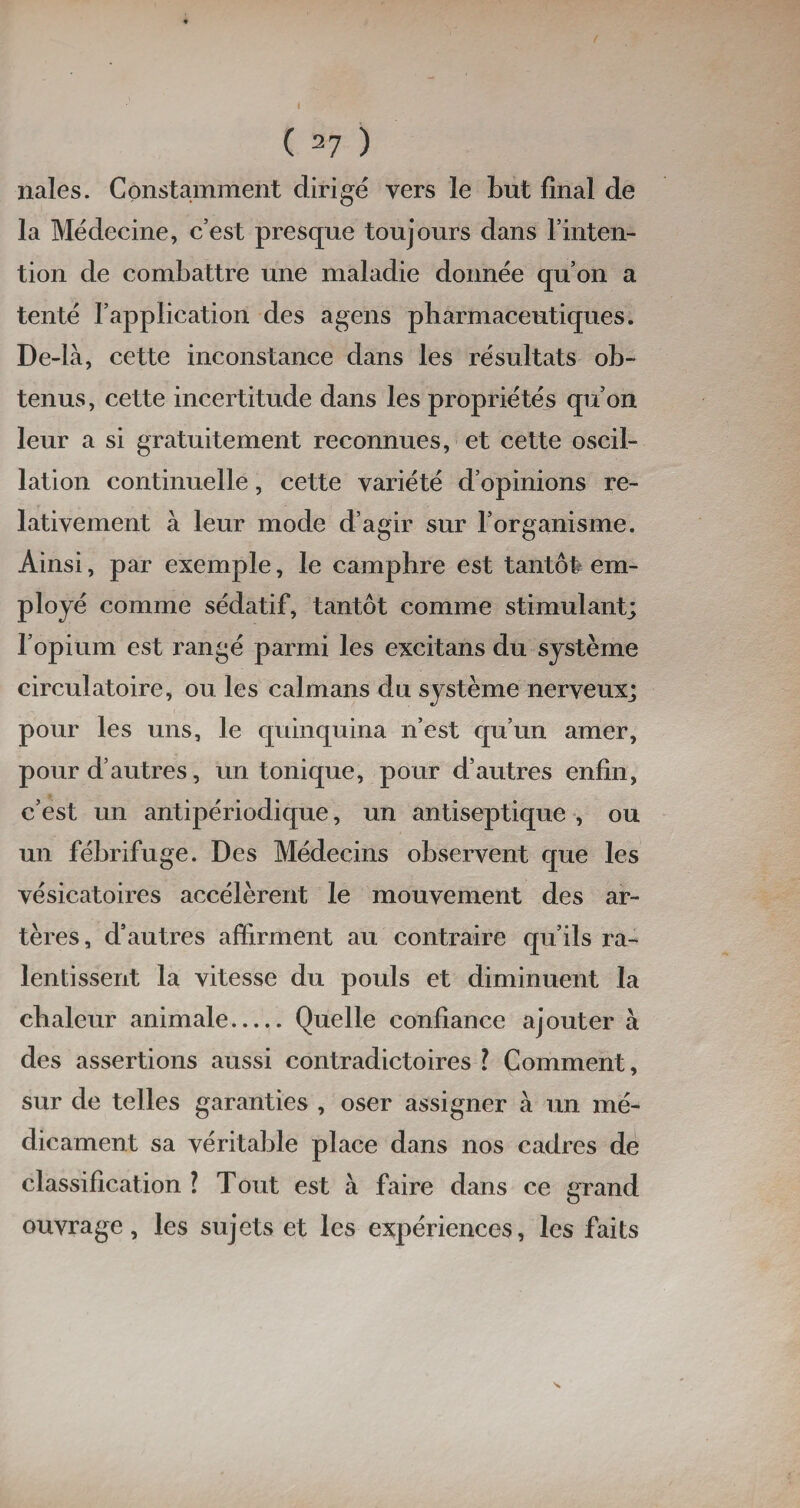 nales. Constamment dirigé vers le Lut final de la Médecine, cest presque toujours dans l’inten¬ tion de combattre une maladie donnée qu’on a tenté l’application des agens pharmaceutiques. De-là, cette inconstance dans les résultats ob¬ tenus, cette incertitude dans les propriétés qu’on leur a si gratuitement reconnues, et cette oscil¬ lation continuelle, cette variété d’opinions re¬ lativement à leur mode d’agir sur l’organisme. Ainsi, par exemple, le camphre est tantôt, em¬ ployé comme sédatif, tantôt comme stimulant; l’opium est rangé parmi les excitans du système circulatoire, ou les caïmans du système nerveux; pour les uns, le quinquina n’est qu’un amer, pour d’autres, un tonique, pour d’autres enfin, c’est un antipériodique, un antiseptique , ou un fébrifuge. Des Médecins observent que les vésicatoires accélèrent le mouvement des ar¬ tères, d’autres affirment au contraire qu’ils ra¬ lentissent la vitesse du pouls et diminuent la chaleur animale.Quelle confiance ajouter à des assertions aussi contradictoires ? Comment, sur de telles garanties , oser assigner à un mé¬ dicament sa véritable place dans nos cadres de classification l Tout est à faire dans ce grand ouvrage, les sujets et les expériences, les faits
