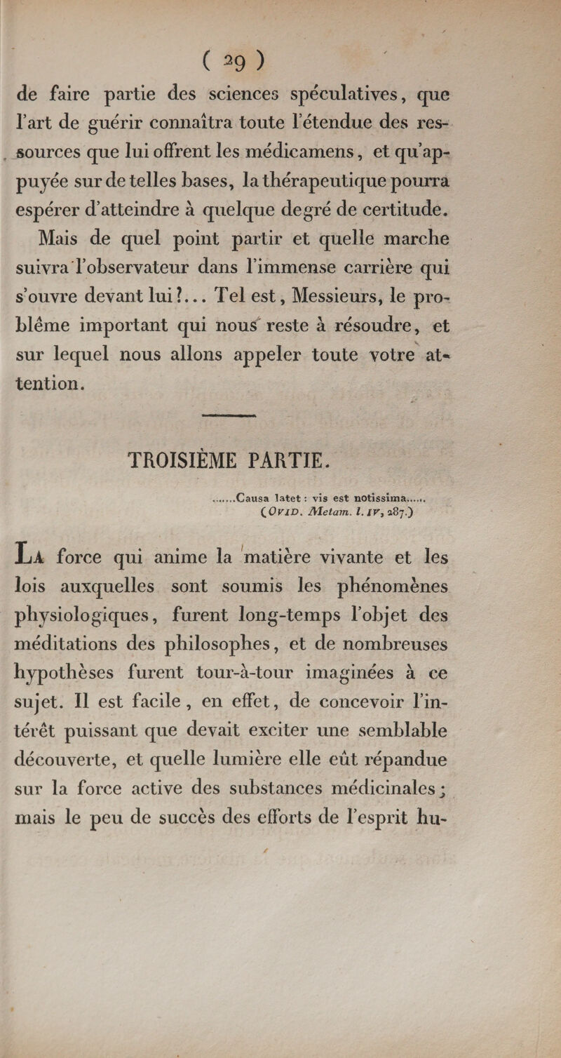 ( 39 ) de faire partie des sciences spéculatives, que l’art de guérir connaîtra toute l etendue des res¬ sources que lui offrent les médicamens, et qu’ap¬ puyée sur de telles bases, la thérapeutique pourra espérer d’atteindre à quelque degré de certitude. Mais de quel point partir et quelle marche suivra l’observateur dans l’immense carrière qui s’ouvre devant lui ?... Tel est, Messieurs, le pro¬ blème important qui nous reste à résoudre, et sur lequel nous allons appeler toute votre at¬ tention. TROISIÈME PARTIE. .Causa latet : vis est notissima. (OviD. Metam. I. iv, 187.) La force qui anime la matière vivante et les lois auxquelles sont soumis les phénomènes physiologiques, furent long-temps l’objet des méditations des philosophes, et de nombreuses hypothèses furent tour-à-tour imaginées à ce sujet. Il est facile, en effet, de concevoir l’in¬ térêt puissant que devait exciter une semblable découverte, et quelle lumière elle eût répandue sur la force active des substances médicinales; mais le peu de succès des efforts de l’esprit hu-