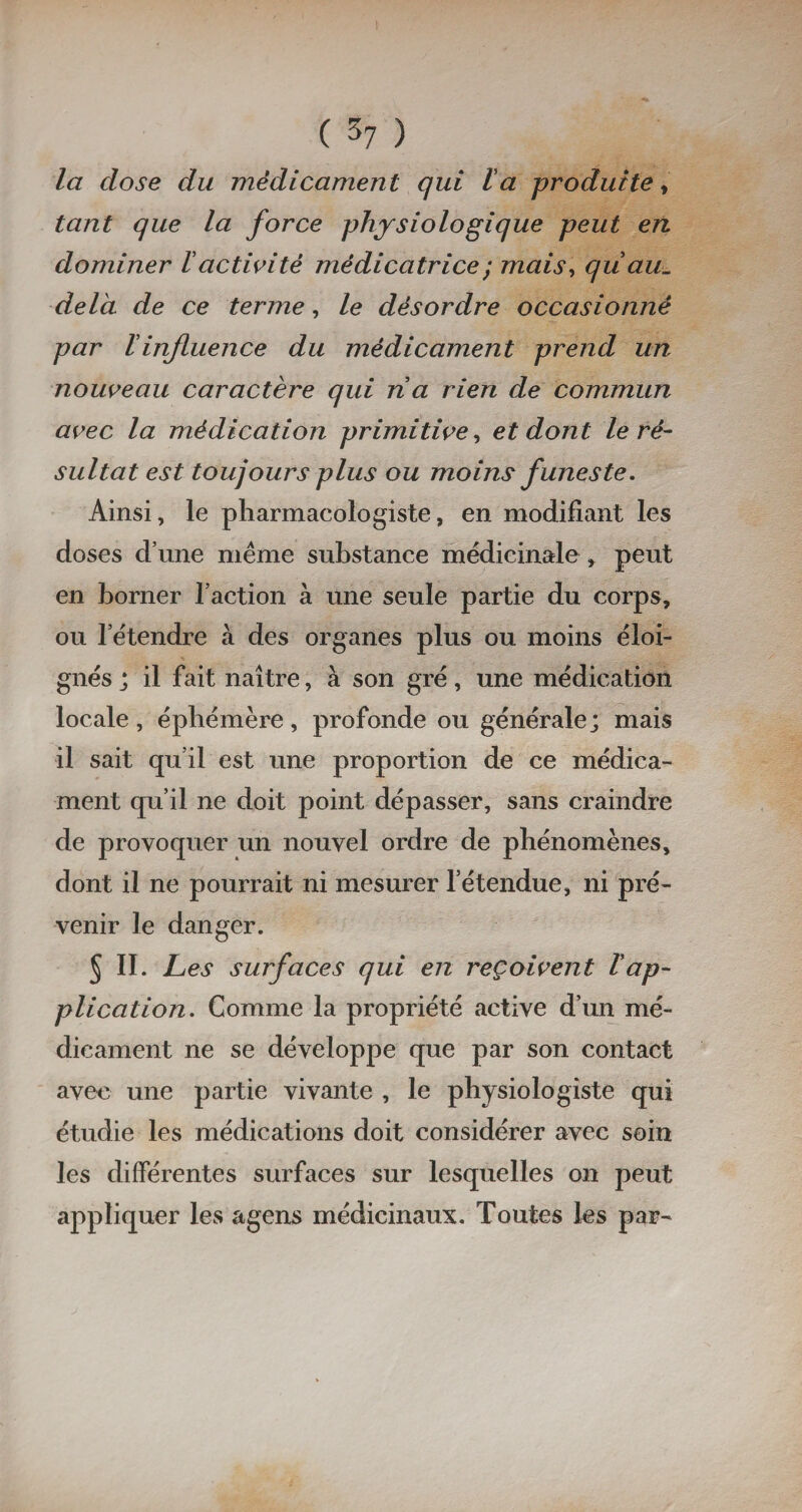 la close du médicament qui la produite, tant que la force physiologique peut en dominer lactivité médicatrice ; mais, qiiaiu delà de ce terme, le désordre occasionné par Vinfluence du médicament prend un nouveau caractère qui na rien de commun avec la médication primitive, et dont le ré¬ sultat est toujours plus ou moins funeste. Ainsi, le pharmacologiste, en modifiant les doses d’une même substance médicinale » peut en borner l’action à une seule partie du corps, ou l’étendre à des organes plus ou moins éloi¬ gnés j il fait naître, à son gré, une médication locale, éphémère, profonde ou générale; mais il sait qu’il est une proportion de ce médica¬ ment qu’il ne doit point dépasser, sans craindre de provoquer un nouvel ordre de phénomènes, dont il ne pourrait ni mesurer l’étendue, ni pré¬ venir le danger. 5 II. Les surfaces qui en reçoivent Vap¬ plication. Comme la propriété active d’un mé¬ dicament ne se développe que par son contact aveu une partie vivante , le physiologiste qui étudie les médications doit considérer avec soin les différentes surfaces sur lesquelles on peut appliquer les agens médicinaux. Toutes les par-