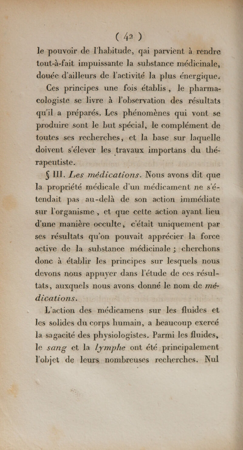 le pouvoir de l’habitude, qai parvient à rendre tout-à-fait impuissante la substance médicinale, douée d’ailleurs de l’activité la plus énergique. Ces principes une fois établis , le pharma- cologiste se livre à l’observation des résultats qu’il a préparés. Les phénomènes qui vont se produire sont le but spécial, le complément de toutes ses recherches, et la base sur laquelle doivent s’élever les travaux importans du thé¬ rapeutiste. 5 III. Les médications. Nous avons dit que la propriété médicale d’un médicament ne s’é¬ tendait pas au-delà de son action immédiate sur l’organisme , et que cette action ayant lieu d’une manière occulte, c’était uniquement par ses résultats qu’on pouvait apprécier la force active de la substance médicinale ; cherchons donc à établir les principes sur lesquels nous devons nous appuyer dans l’étude de ces résul¬ tats, auxquels nous avons donné le nom de mé¬ dications. L’action des médicamens sur les fluides et les solides du corps humain, a beaucoup exercé la sagacité des physiologistes. Parmi les fluides, le sang et la lymphe ont été principalement l’objet de leurs nombreuses recherches. Nul